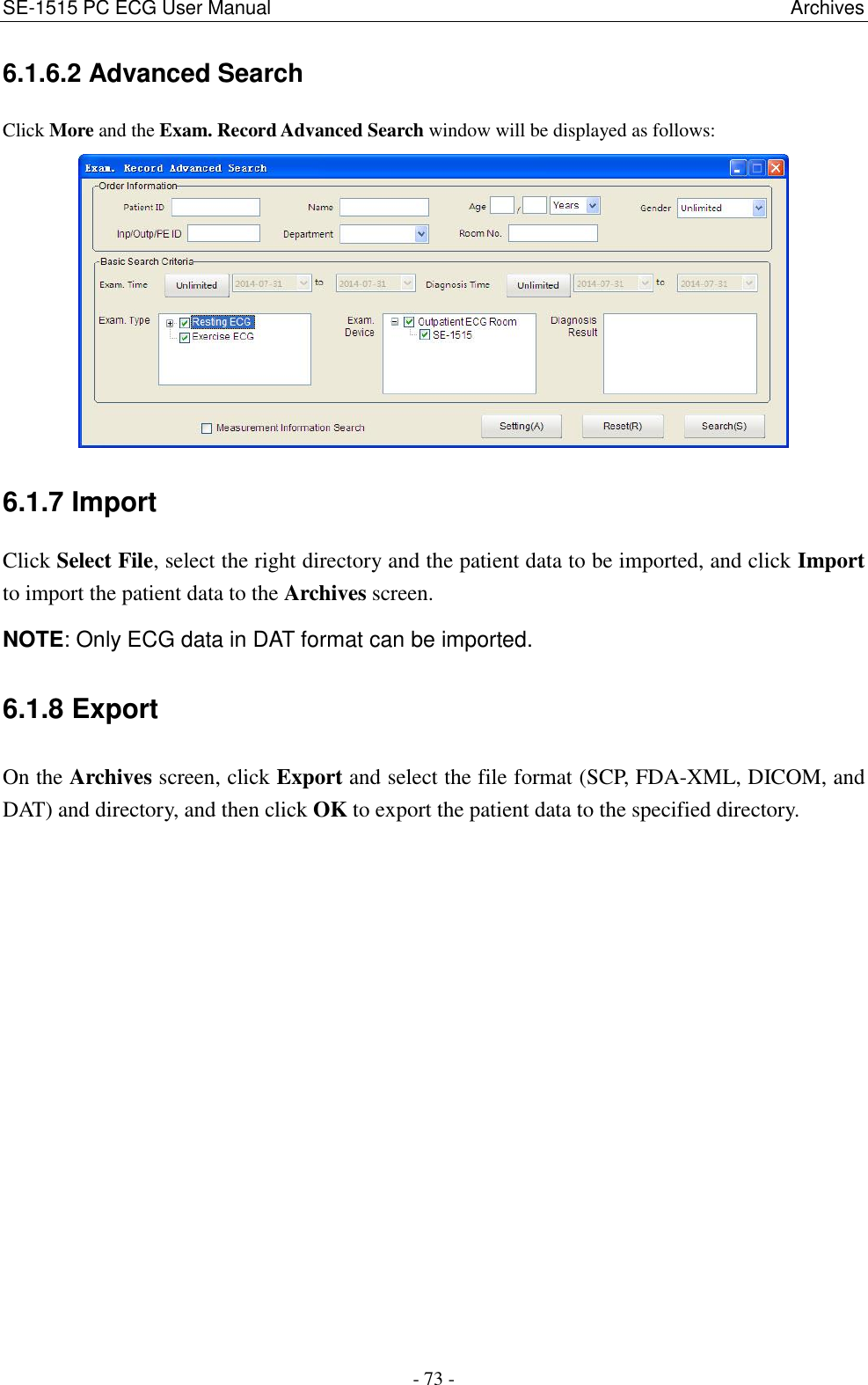 SE-1515 PC ECG User Manual                                                                                                            Archives - 73 - 6.1.6.2 Advanced Search Click More and the Exam. Record Advanced Search window will be displayed as follows:  6.1.7 Import Click Select File, select the right directory and the patient data to be imported, and click Import to import the patient data to the Archives screen. NOTE: Only ECG data in DAT format can be imported. 6.1.8 Export On the Archives screen, click Export and select the file format (SCP, FDA-XML, DICOM, and DAT) and directory, and then click OK to export the patient data to the specified directory.  