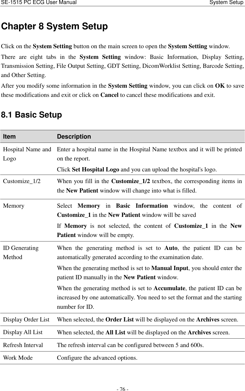 SE-1515 PC ECG User Manual                                                                                             System Setup - 76 - Chapter 8 System Setup Click on the System Setting button on the main screen to open the System Setting window. There  are  eight  tabs  in  the  System  Setting  window:  Basic  Information,  Display  Setting, Transmission Setting, File Output Setting, GDT Setting, DicomWorklist Setting, Barcode Setting, and Other Setting. After you modify some information in the System Setting window, you can click on OK to save these modifications and exit or click on Cancel to cancel these modifications and exit. 8.1 Basic Setup Item Description Hospital Name and Logo Enter a hospital name in the Hospital Name textbox and it will be printed on the report. Click Set Hospital Logo and you can upload the hospital&apos;s logo. Customize_1/2 When you fill in the Customize_1/2 textbox, the corresponding items in the New Patient window will change into what is filled. Memory Select  Memory  in  Basic  Information  window,  the  content  of Customize_1 in the New Patient window will be saved If  Memory  is  not  selected,  the  content  of  Customize_1  in  the  New Patient window will be empty. ID Generating Method When  the  generating  method  is  set  to  Auto,  the  patient  ID  can  be automatically generated according to the examination date. When the generating method is set to Manual Input, you should enter the patient ID manually in the New Patient window. When the generating method is set to Accumulate, the patient ID can be increased by one automatically. You need to set the format and the starting number for ID. Display Order List When selected, the Order List will be displayed on the Archives screen.   Display All List When selected, the All List will be displayed on the Archives screen. Refresh Interval The refresh interval can be configured between 5 and 600s. Work Mode Configure the advanced options. 