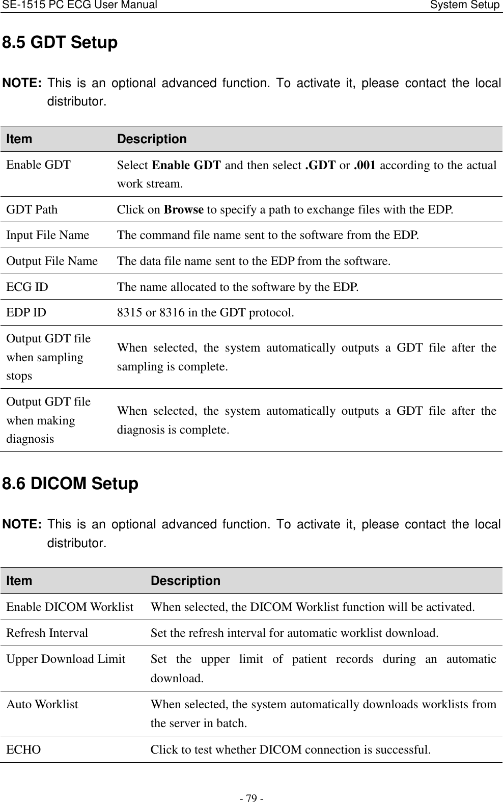 SE-1515 PC ECG User Manual                                                                                             System Setup - 79 - 8.5 GDT Setup NOTE:  This is  an  optional  advanced  function.  To  activate  it,  please  contact  the  local distributor. Item Description Enable GDT Select Enable GDT and then select .GDT or .001 according to the actual work stream. GDT Path Click on Browse to specify a path to exchange files with the EDP. Input File Name The command file name sent to the software from the EDP. Output File Name The data file name sent to the EDP from the software. ECG ID The name allocated to the software by the EDP. EDP ID 8315 or 8316 in the GDT protocol. Output GDT file when sampling stops When  selected,  the  system  automatically  outputs  a  GDT  file  after  the sampling is complete. Output GDT file when making diagnosis When  selected,  the  system  automatically  outputs  a  GDT  file  after  the diagnosis is complete. 8.6 DICOM Setup NOTE:  This is  an  optional  advanced function.  To  activate it,  please  contact  the  local distributor. Item Description Enable DICOM Worklist When selected, the DICOM Worklist function will be activated. Refresh Interval Set the refresh interval for automatic worklist download. Upper Download Limit Set  the  upper  limit  of  patient  records  during  an  automatic download. Auto Worklist When selected, the system automatically downloads worklists from the server in batch. ECHO Click to test whether DICOM connection is successful. 