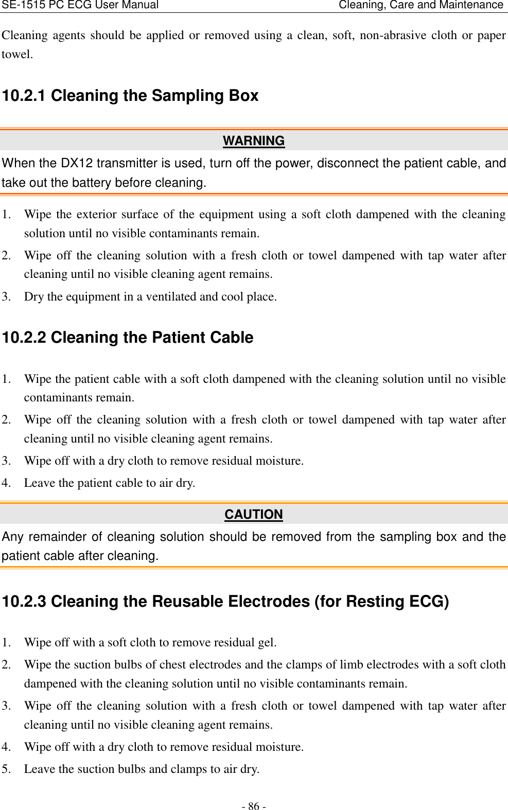 SE-1515 PC ECG User Manual                                                                Cleaning, Care and Maintenance - 86 - Cleaning agents should be applied or removed using a clean, soft, non-abrasive cloth or paper towel. 10.2.1 Cleaning the Sampling Box WARNING When the DX12 transmitter is used, turn off the power, disconnect the patient cable, and take out the battery before cleaning. 1. Wipe the exterior surface of the equipment using a soft cloth dampened with the cleaning solution until no visible contaminants remain. 2. Wipe off the  cleaning solution  with  a  fresh cloth  or  towel  dampened with  tap  water after cleaning until no visible cleaning agent remains. 3. Dry the equipment in a ventilated and cool place. 10.2.2 Cleaning the Patient Cable 1. Wipe the patient cable with a soft cloth dampened with the cleaning solution until no visible contaminants remain. 2. Wipe off the  cleaning solution  with  a  fresh cloth  or  towel  dampened with  tap  water after cleaning until no visible cleaning agent remains. 3. Wipe off with a dry cloth to remove residual moisture. 4. Leave the patient cable to air dry. CAUTION Any remainder of cleaning solution should be removed from the sampling box and the patient cable after cleaning. 10.2.3 Cleaning the Reusable Electrodes (for Resting ECG) 1. Wipe off with a soft cloth to remove residual gel. 2. Wipe the suction bulbs of chest electrodes and the clamps of limb electrodes with a soft cloth dampened with the cleaning solution until no visible contaminants remain. 3. Wipe off the  cleaning solution  with  a  fresh cloth  or  towel  dampened with  tap  water after cleaning until no visible cleaning agent remains. 4. Wipe off with a dry cloth to remove residual moisture. 5. Leave the suction bulbs and clamps to air dry. 