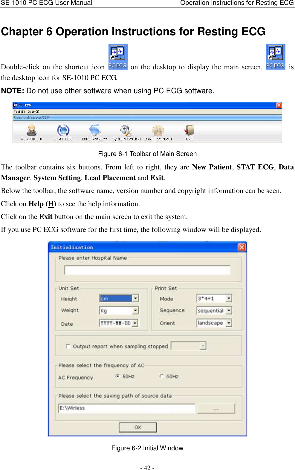 SE-1010 PC ECG User Manual                                                      Operation Instructions for Resting ECG - 42 - Chapter 6 Operation Instructions for Resting ECG Double-click on the shortcut icon  on the desktop to display the main screen.    is the desktop icon for SE-1010 PC ECG. NOTE: Do not use other software when using PC ECG software.  Figure 6-1 Toolbar of Main Screen The toolbar contains six buttons. From left to right, they are New Patient, STAT ECG, Data Manager, System Setting, Lead Placement and Exit. Below the toolbar, the software name, version number and copyright information can be seen. Click on Help (H) to see the help information. Click on the Exit button on the main screen to exit the system. If you use PC ECG software for the first time, the following window will be displayed.  Figure 6-2 Initial Window 