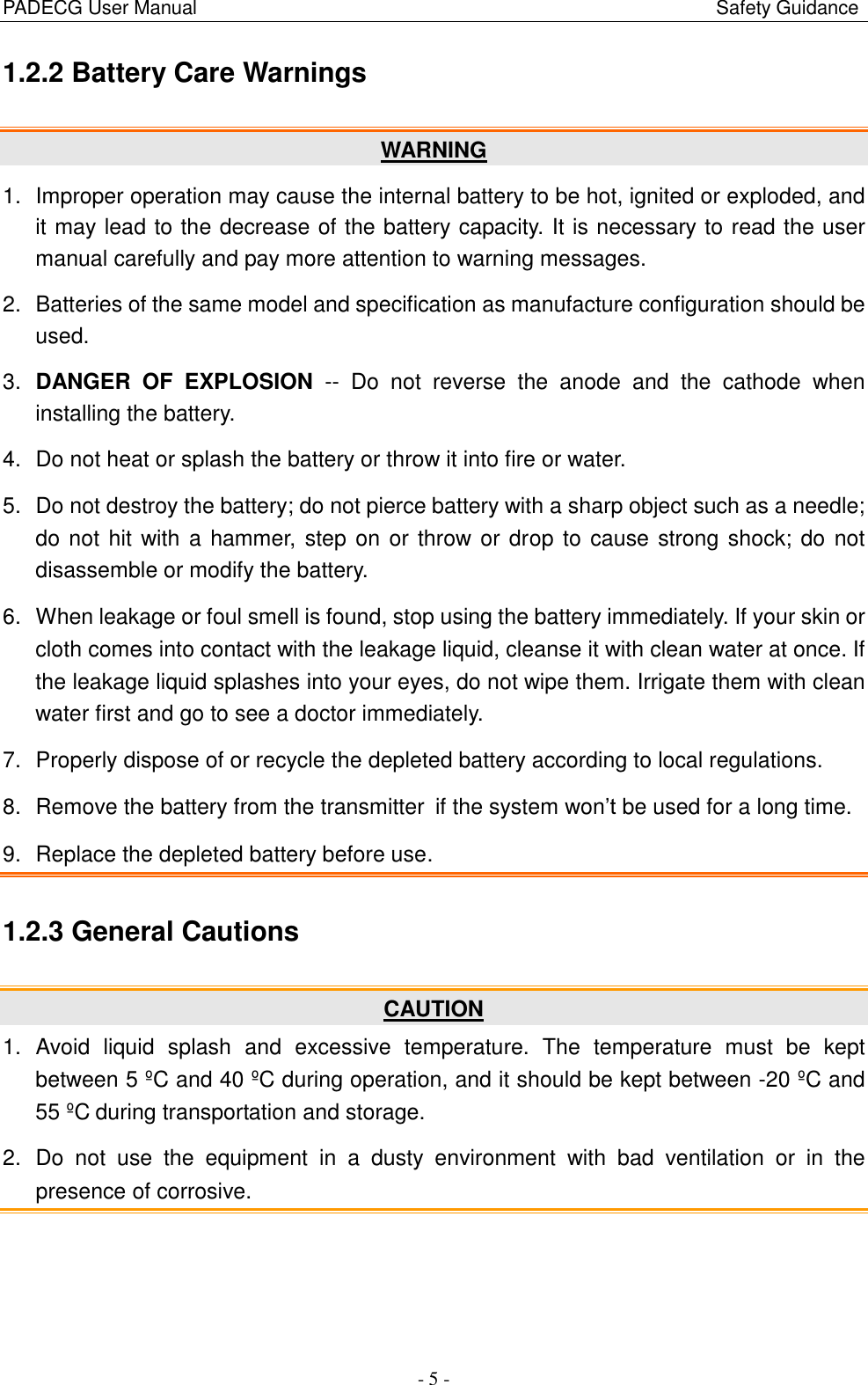 PADECG User Manual                                                                                                            Safety Guidance - 5 - 1.2.2 Battery Care Warnings   WARNING 1.  Improper operation may cause the internal battery to be hot, ignited or exploded, and it may lead to the decrease of the battery capacity. It is necessary to read the user manual carefully and pay more attention to warning messages. 2.  Batteries of the same model and specification as manufacture configuration should be used. 3. DANGER  OF  EXPLOSION -- Do not  reverse  the  anode  and  the  cathode  when installing the battery. 4. Do not heat or splash the battery or throw it into fire or water. 5.  Do not destroy the battery; do not pierce battery with a sharp object such as a needle; do not hit with a hammer, step on or throw or drop to cause strong shock; do not disassemble or modify the battery. 6.  When leakage or foul smell is found, stop using the battery immediately. If your skin or cloth comes into contact with the leakage liquid, cleanse it with clean water at once. If the leakage liquid splashes into your eyes, do not wipe them. Irrigate them with clean water first and go to see a doctor immediately. 7.  Properly dispose of or recycle the depleted battery according to local regulations. 8.  Remove the battery from the transmitter if the system won’t be used for a long time. 9.  Replace the depleted battery before use. 1.2.3 General Cautions CAUTION 1.  Avoid  liquid  splash  and  excessive  temperature.  The  temperature  must  be  kept between 5 ºC  and 40 ºC  during operation, and it should be kept between -20 ºC  and 55 ºC  during transportation and storage. 2. Do not  use  the  equipment  in  a  dusty  environment  with  bad  ventilation  or in  the presence of corrosive. 