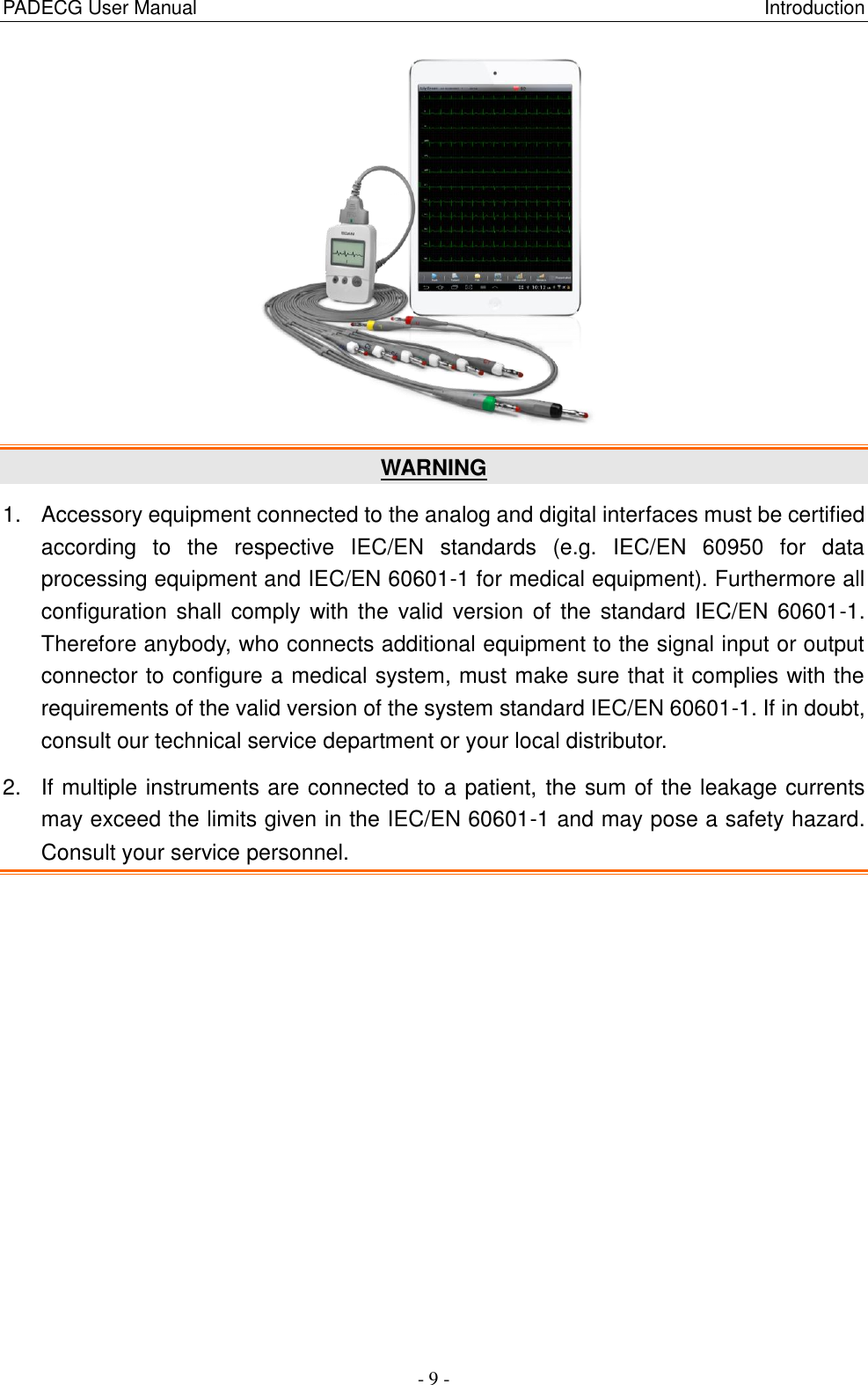 PADECG User Manual                                                                                                                      Introduction - 9 -  WARNING 1.  Accessory equipment connected to the analog and digital interfaces must be certified according  to  the  respective  IEC/EN  standards  (e.g.  IEC/EN  60950  for  data processing equipment and IEC/EN 60601-1 for medical equipment). Furthermore all configuration shall  comply with the  valid version of the  standard IEC/EN 60601-1. Therefore anybody, who connects additional equipment to the signal input or output connector to configure a medical system, must make sure that it complies with the requirements of the valid version of the system standard IEC/EN 60601-1. If in doubt, consult our technical service department or your local distributor. 2.  If multiple instruments are connected to a patient, the sum of the leakage currents may exceed the limits given in the IEC/EN 60601-1 and may pose a safety hazard. Consult your service personnel. 