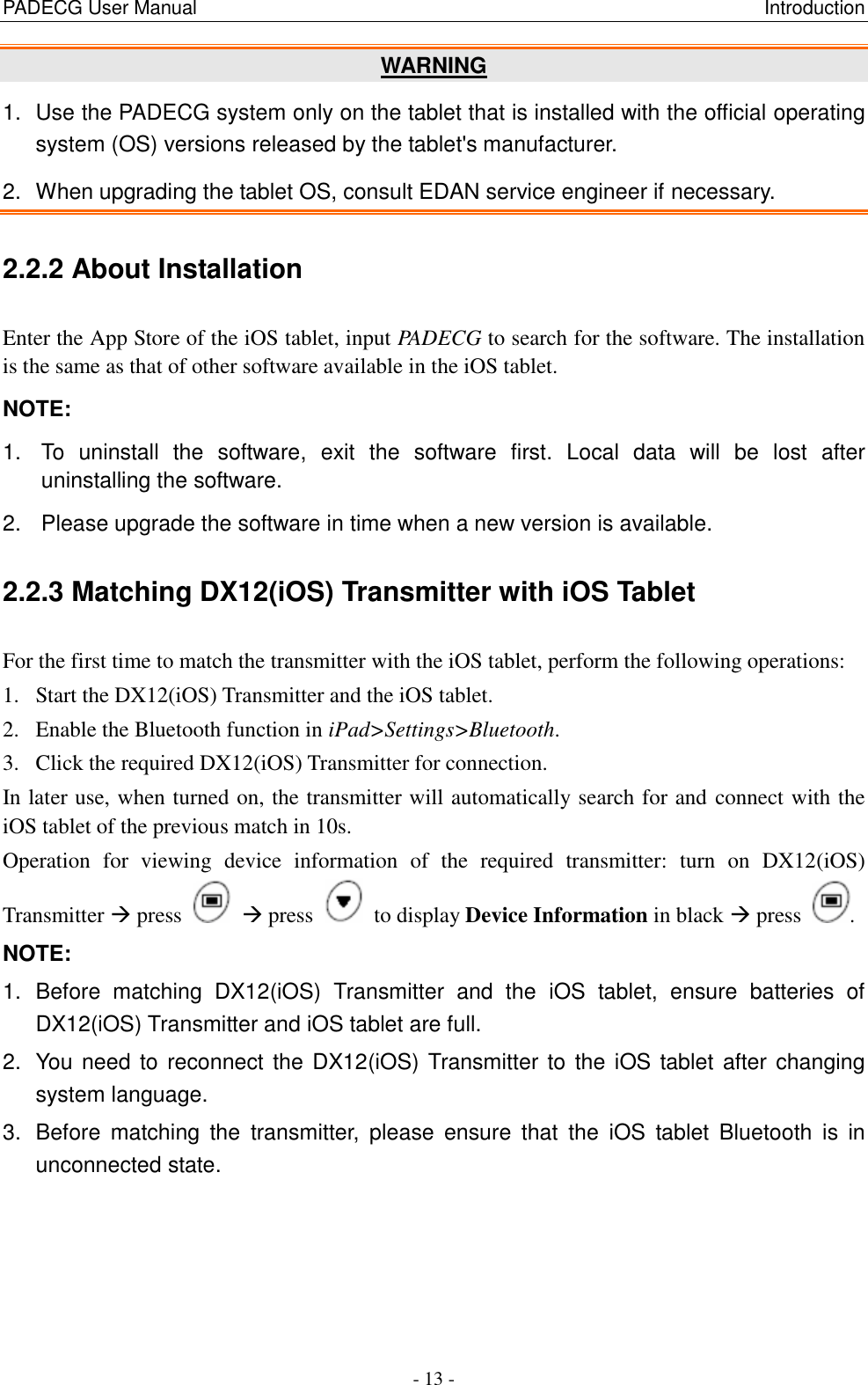 PADECG User Manual                                                                                                                      Introduction - 13 - WARNING 1.  Use the PADECG system only on the tablet that is installed with the official operating system (OS) versions released by the tablet&apos;s manufacturer. 2.  When upgrading the tablet OS, consult EDAN service engineer if necessary. 2.2.2 About Installation Enter the App Store of the iOS tablet, input PADECG to search for the software. The installation is the same as that of other software available in the iOS tablet. NOTE:   1.  To  uninstall  the  software,  exit  the  software  first.  Local  data  will  be  lost  after uninstalling the software. 2.  Please upgrade the software in time when a new version is available. 2.2.3 Matching DX12(iOS) Transmitter with iOS Tablet   For the first time to match the transmitter with the iOS tablet, perform the following operations: 1. Start the DX12(iOS) Transmitter and the iOS tablet. 2. Enable the Bluetooth function in iPad&gt;Settings&gt;Bluetooth. 3. Click the required DX12(iOS) Transmitter for connection. In later use, when turned on, the transmitter will automatically search for and connect with the iOS tablet of the previous match in 10s. Operation  for  viewing  device  information  of  the  required  transmitter:  turn  on  DX12(iOS) Transmitter  press     press    to display Device Information in black  press  . NOTE:   1.  Before  matching  DX12(iOS)  Transmitter  and  the  iOS  tablet,  ensure  batteries  of DX12(iOS) Transmitter and iOS tablet are full. 2.  You  need to reconnect the DX12(iOS) Transmitter to the iOS tablet after changing system language. 3.  Before  matching  the  transmitter,  please  ensure  that  the  iOS  tablet  Bluetooth  is  in unconnected state. 