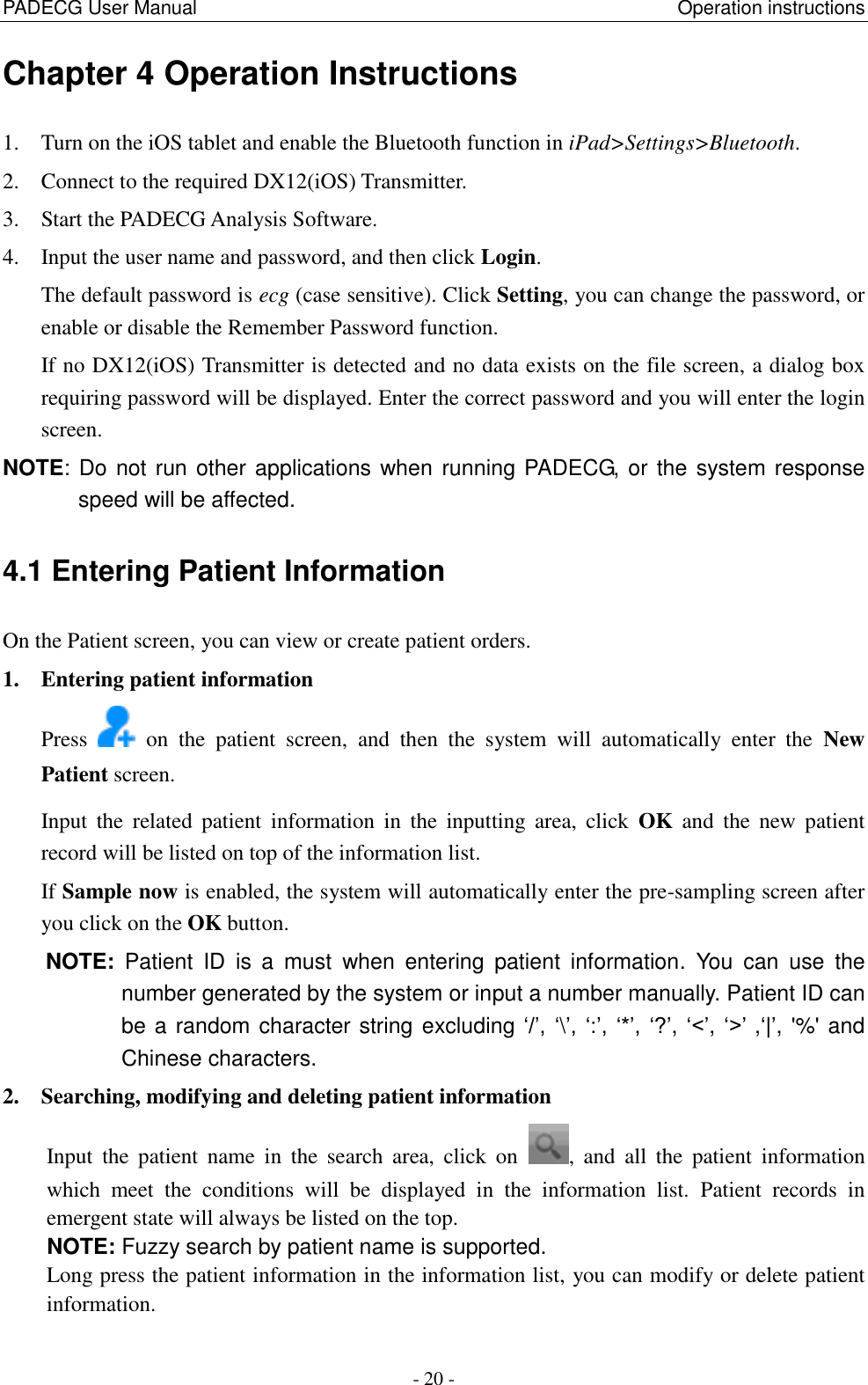 PADECG User Manual                                                  Operation instructions - 20 - Chapter 4 Operation Instructions 1. Turn on the iOS tablet and enable the Bluetooth function in iPad&gt;Settings&gt;Bluetooth. 2. Connect to the required DX12(iOS) Transmitter. 3. Start the PADECG Analysis Software. 4. Input the user name and password, and then click Login. The default password is ecg (case sensitive). Click Setting, you can change the password, or enable or disable the Remember Password function. If no DX12(iOS) Transmitter is detected and no data exists on the file screen, a dialog box requiring password will be displayed. Enter the correct password and you will enter the login screen.   NOTE: Do not run other applications when running PADECG, or the system response speed will be affected. 4.1 Entering Patient Information   On the Patient screen, you can view or create patient orders. 1. Entering patient information Press    on  the  patient  screen,  and  then  the  system  will  automatically  enter  the  New Patient screen. Input  the  related  patient  information  in  the  inputting  area,  click  OK and  the  new  patient record will be listed on top of the information list. If Sample now is enabled, the system will automatically enter the pre-sampling screen after you click on the OK button. NOTE:  Patient  ID  is  a  must  when  entering  patient  information.  You  can  use  the number generated by the system or input a number manually. Patient ID can be a random character string excluding ‘/’,  ‘\’,  ‘:’,  ‘*’, ‘?’, ‘&lt;’, ‘&gt;’  ,‘|’, &apos;%&apos; and Chinese characters. 2. Searching, modifying and deleting patient information Input  the  patient  name  in  the  search  area,  click  on  ,  and  all  the  patient  information which  meet  the  conditions  will  be  displayed  in  the  information  list.  Patient  records  in emergent state will always be listed on the top. NOTE: Fuzzy search by patient name is supported. Long press the patient information in the information list, you can modify or delete patient information. 
