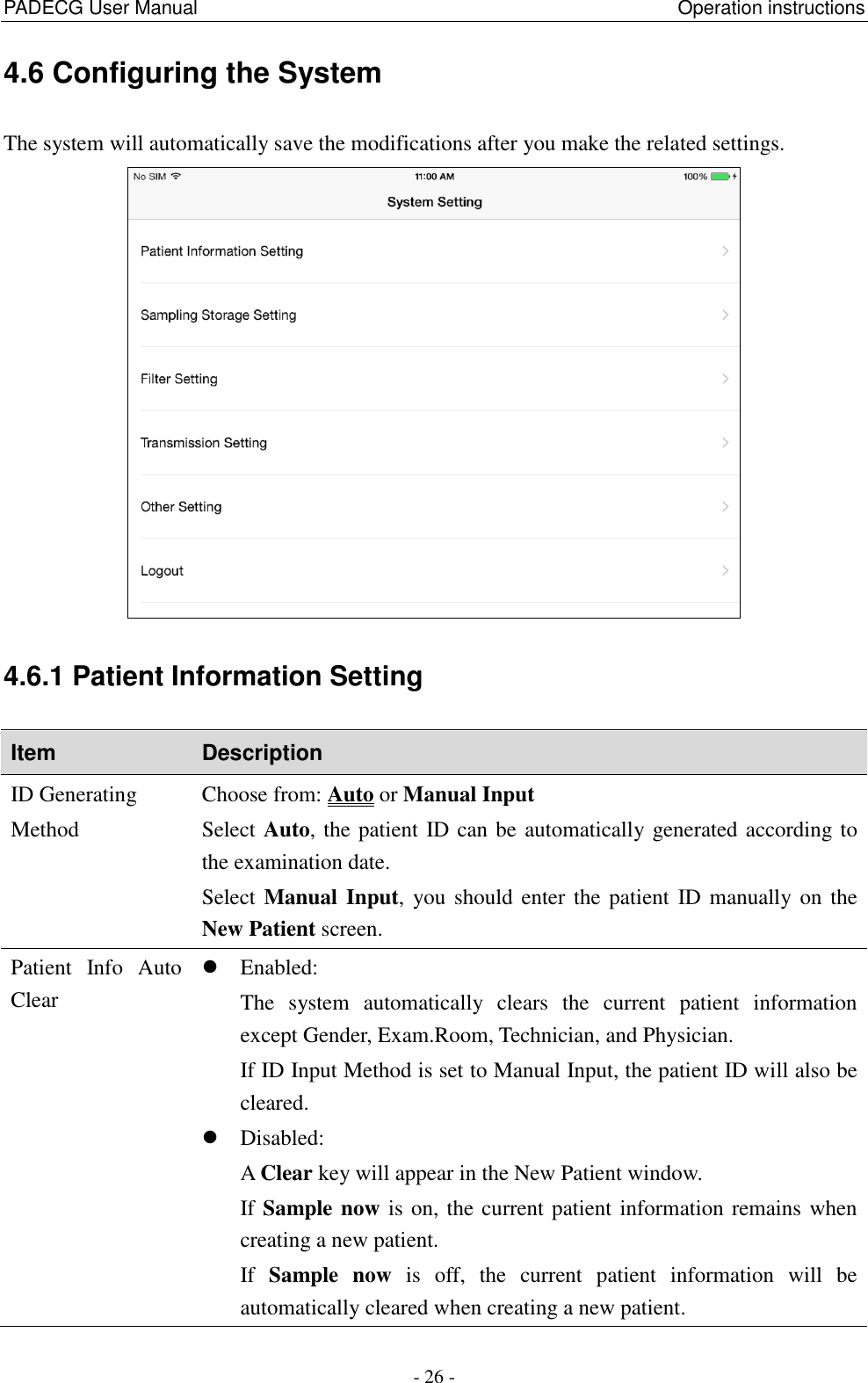 PADECG User Manual                                                  Operation instructions - 26 - 4.6 Configuring the System The system will automatically save the modifications after you make the related settings.    4.6.1 Patient Information Setting Item Description ID Generating Method Choose from: Auto or Manual Input Select Auto, the patient ID can be automatically generated according to the examination date. Select Manual Input,  you should enter the patient  ID manually on the New Patient screen. Patient  Info  Auto Clear  Enabled: The  system  automatically  clears  the  current  patient  information except Gender, Exam.Room, Technician, and Physician. If ID Input Method is set to Manual Input, the patient ID will also be cleared.  Disabled: A Clear key will appear in the New Patient window. If Sample now is on, the current patient information remains when creating a new patient. If  Sample  now  is  off,  the  current  patient  information  will  be automatically cleared when creating a new patient. 