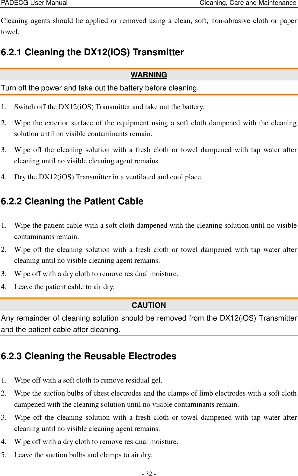 PADECG User Manual                                                                                Cleaning, Care and Maintenance - 32 - Cleaning agents should be applied or removed using a clean, soft, non-abrasive cloth or paper towel. 6.2.1 Cleaning the DX12(iOS) Transmitter WARNING Turn off the power and take out the battery before cleaning. 1. Switch off the DX12(iOS) Transmitter and take out the battery. 2. Wipe the exterior surface of the equipment using a soft cloth dampened with the cleaning solution until no visible contaminants remain. 3. Wipe off the  cleaning solution  with  a  fresh cloth  or  towel  dampened  with  tap water after cleaning until no visible cleaning agent remains. 4. Dry the DX12(iOS) Transmitter in a ventilated and cool place. 6.2.2 Cleaning the Patient Cable 1. Wipe the patient cable with a soft cloth dampened with the cleaning solution until no visible contaminants remain. 2. Wipe off the  cleaning solution  with  a  fresh cloth  or  towel  dampened  with  tap water after cleaning until no visible cleaning agent remains. 3. Wipe off with a dry cloth to remove residual moisture. 4. Leave the patient cable to air dry. CAUTION Any remainder of cleaning solution should be removed from the DX12(iOS) Transmitter and the patient cable after cleaning. 6.2.3 Cleaning the Reusable Electrodes 1. Wipe off with a soft cloth to remove residual gel. 2. Wipe the suction bulbs of chest electrodes and the clamps of limb electrodes with a soft cloth dampened with the cleaning solution until no visible contaminants remain. 3. Wipe off the  cleaning solution  with  a  fresh cloth  or towel  dampened with  tap  water  after cleaning until no visible cleaning agent remains. 4. Wipe off with a dry cloth to remove residual moisture. 5. Leave the suction bulbs and clamps to air dry. 