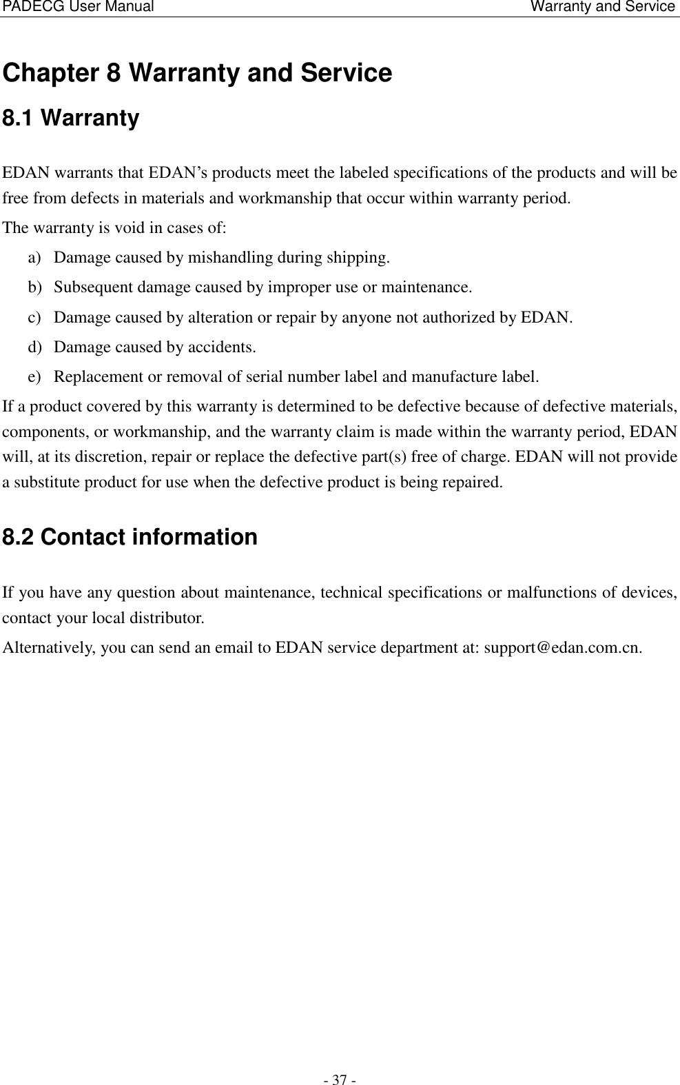 PADECG User Manual                                                                                                    Warranty and Service - 37 - Chapter 8 Warranty and Service 8.1 Warranty EDAN warrants that EDAN’s products meet the labeled specifications of the products and will be free from defects in materials and workmanship that occur within warranty period. The warranty is void in cases of: a) Damage caused by mishandling during shipping. b) Subsequent damage caused by improper use or maintenance. c) Damage caused by alteration or repair by anyone not authorized by EDAN. d) Damage caused by accidents. e) Replacement or removal of serial number label and manufacture label. If a product covered by this warranty is determined to be defective because of defective materials, components, or workmanship, and the warranty claim is made within the warranty period, EDAN will, at its discretion, repair or replace the defective part(s) free of charge. EDAN will not provide a substitute product for use when the defective product is being repaired. 8.2 Contact information If you have any question about maintenance, technical specifications or malfunctions of devices, contact your local distributor. Alternatively, you can send an email to EDAN service department at: support@edan.com.cn.  