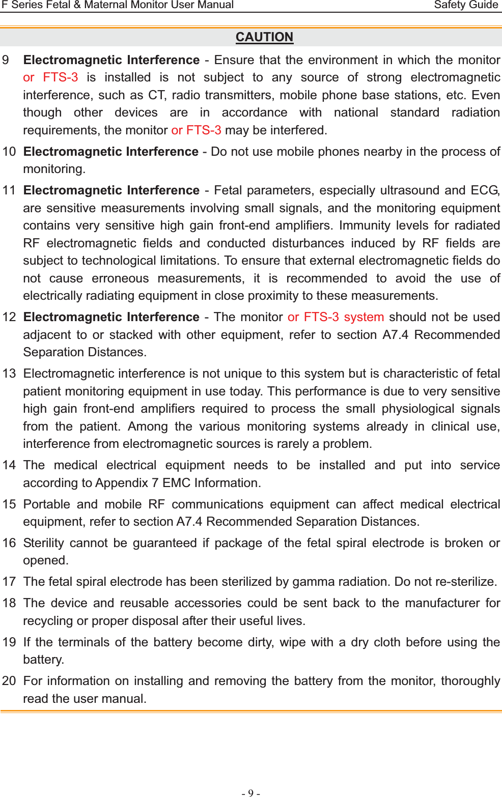 F Series Fetal &amp; Maternal Monitor User Manual                                    Safety Guide - 9 - CAUTION9  Electromagnetic Interference - Ensure that the environment in which the monitor or FTS-3 is installed is not subject to any source of strong electromagnetic interference, such as CT, radio transmitters, mobile phone base stations, etc. Even though other devices are in accordance with national standard radiation requirements, the monitor or FTS-3 may be interfered. 10  Electromagnetic Interference - Do not use mobile phones nearby in the process of monitoring. 11  Electromagnetic Interference - Fetal parameters, especially ultrasound and ECG, are sensitive measurements involving small signals, and the monitoring equipment contains very sensitive high gain front-end amplifiers. Immunity levels for radiated RF electromagnetic fields and conducted disturbances induced by RF fields are subject to technological limitations. To ensure that external electromagnetic fields do not cause erroneous measurements, it is recommended to avoid the use of electrically radiating equipment in close proximity to these measurements. 12  Electromagnetic Interference - The monitor or FTS-3 system should not be used adjacent to or stacked with other equipment, refer to section A7.4 Recommended Separation Distances. 13  Electromagnetic interference is not unique to this system but is characteristic of fetal patient monitoring equipment in use today. This performance is due to very sensitive high gain front-end amplifiers required to process the small physiological signals from the patient. Among the various monitoring systems already in clinical use, interference from electromagnetic sources is rarely a problem. 14 The medical electrical equipment needs to be installed and put into service according to Appendix 7 EMC Information. 15 Portable and mobile RF communications equipment can affect medical electrical equipment, refer to section A7.4 Recommended Separation Distances. 16 Sterility cannot be guaranteed if package of the fetal spiral electrode is broken or opened. 17  The fetal spiral electrode has been sterilized by gamma radiation. Do not re-sterilize. 18 The device and reusable accessories could be sent back to the manufacturer for recycling or proper disposal after their useful lives. 19  If the terminals of the battery become dirty, wipe with a dry cloth before using the battery.  20  For information on installing and removing the battery from the monitor, thoroughly read the user manual.     