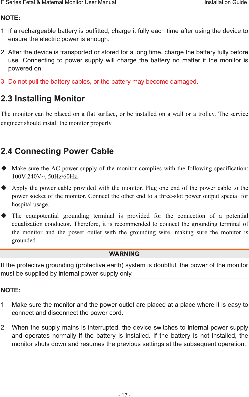 F Series Fetal &amp; Maternal Monitor User Manual                                Installation Guide - 17 - NOTE: 1  If a rechargeable battery is outfitted, charge it fully each time after using the device to ensure the electric power is enough. 2  After the device is transported or stored for a long time, charge the battery fully before use. Connecting to power supply will charge the battery no matter if the monitor is powered on. 3  Do not pull the battery cables, or the battery may become damaged. 2.3 Installing Monitor The monitor can be placed on a flat surface, or be installed on a wall or a trolley. The service engineer should install the monitor properly.  2.4 Connecting Power Cable  Make sure the AC power supply of the monitor complies with the following specification: 100V-240V~, 50Hz/60Hz.  Apply the power cable provided with the monitor. Plug one end of the power cable to the power socket of the monitor. Connect the other end to a three-slot power output special for hospital usage.  The equipotential grounding terminal is provided for the connection of a potential equalization conductor. Therefore, it is recommended to connect the grounding terminal of the monitor and the power outlet with the grounding wire, making sure the monitor is grounded. WARNINGIf the protective grounding (protective earth) system is doubtful, the power of the monitor must be supplied by internal power supply only. NOTE:1  Make sure the monitor and the power outlet are placed at a place where it is easy to connect and disconnect the power cord.2  When the supply mains is interrupted, the device switches to internal power supply and operates normally if the battery is installed. If the battery is not installed, the monitor shuts down and resumes the previous settings at the subsequent operation.