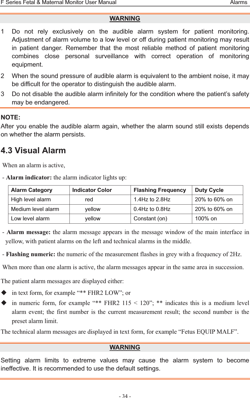 F Series Fetal &amp; Maternal Monitor User Manual                                         Alarms - 34 - WARNING1  Do not rely exclusively on the audible alarm system for patient monitoring. Adjustment of alarm volume to a low level or off during patient monitoring may result in patient danger. Remember that the most reliable method of patient monitoring combines close personal surveillance with correct operation of monitoring equipment. 2  When the sound pressure of audible alarm is equivalent to the ambient noise, it may be difficult for the operator to distinguish the audible alarm. 3  Do not disable the audible alarm infinitely for the condition where the patient’s safety may be endangered. NOTE:After you enable the audible alarm again, whether the alarm sound still exists depends on whether the alarm persists. 4.3 Visual Alarm When an alarm is active, - Alarm indicator: the alarm indicator lights up: Alarm Category  Indicator Color  Flashing Frequency  Duty Cycle High level alarm  red  1.4Hz to 2.8Hz  20% to 60% on Medium level alarm  yellow  0.4Hz to 0.8Hz  20% to 60% on Low level alarm  yellow  Constant (on)  100% on - Alarm message: the alarm message appears in the message window of the main interface in yellow, with patient alarms on the left and technical alarms in the middle. - Flashing numeric: the numeric of the measurement flashes in grey with a frequency of 2Hz. When more than one alarm is active, the alarm messages appear in the same area in succession. The patient alarm messages are displayed either:  in text form, for example “** FHR2 LOW”; or  in numeric form, for example “** FHR2 115 &lt; 120”; ** indicates this is a medium level alarm event; the first number is the current measurement result; the second number is the preset alarm limit. The technical alarm messages are displayed in text form, for example “Fetus EQUIP MALF”. WARNINGSetting alarm limits to extreme values may cause the alarm system to become ineffective. It is recommended to use the default settings.   