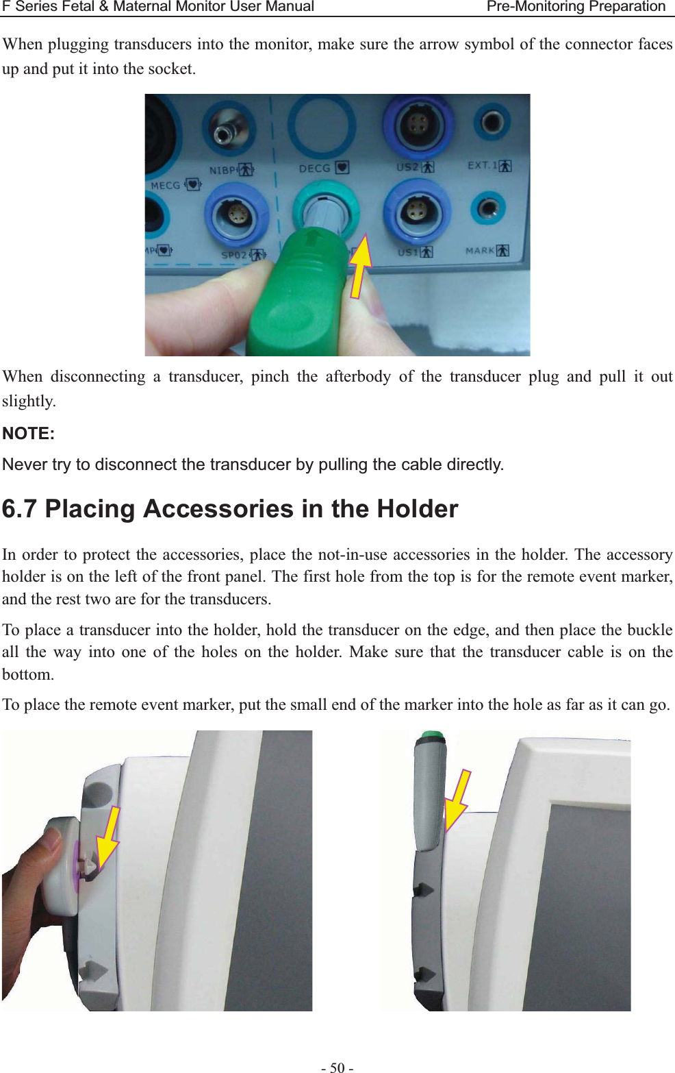 F Series Fetal &amp; Maternal Monitor User Manual                       Pre-Monitoring Preparation - 50 - When plugging transducers into the monitor, make sure the arrow symbol of the connector faces up and put it into the socket.  When disconnecting a transducer, pinch the afterbody of the transducer plug and pull it out slightly. NOTE:Never try to disconnect the transducer by pulling the cable directly. 6.7 Placing Accessories in the Holder In order to protect the accessories, place the not-in-use accessories in the holder. The accessory holder is on the left of the front panel. The first hole from the top is for the remote event marker, and the rest two are for the transducers. To place a transducer into the holder, hold the transducer on the edge, and then place the buckle all the way into one of the holes on the holder. Make sure that the transducer cable is on the bottom. To place the remote event marker, put the small end of the marker into the hole as far as it can go.           