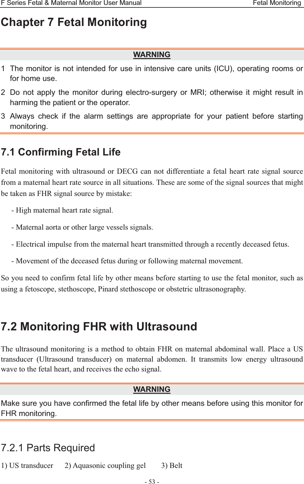F Series Fetal &amp; Maternal Monitor User Manual                                 Fetal Monitoring - 53 - Chapter 7 Fetal Monitoring  WARNING1  The monitor is not intended for use in intensive care units (ICU), operating rooms or for home use. 2  Do not apply the monitor during electro-surgery or MRI; otherwise it might result in harming the patient or the operator. 3  Always check if the alarm settings are appropriate for your patient before starting monitoring. 7.1 Confirming Fetal Life Fetal monitoring with ultrasound or DECG can not differentiate a fetal heart rate signal source from a maternal heart rate source in all situations. These are some of the signal sources that might be taken as FHR signal source by mistake: - High maternal heart rate signal. - Maternal aorta or other large vessels signals. - Electrical impulse from the maternal heart transmitted through a recently deceased fetus. - Movement of the deceased fetus during or following maternal movement. So you need to confirm fetal life by other means before starting to use the fetal monitor, such as using a fetoscope, stethoscope, Pinard stethoscope or obstetric ultrasonography.  7.2 Monitoring FHR with Ultrasound The ultrasound monitoring is a method to obtain FHR on maternal abdominal wall. Place a US transducer (Ultrasound transducer) on maternal abdomen. It transmits low energy ultrasound wave to the fetal heart, and receives the echo signal. WARNINGMake sure you have confirmed the fetal life by other means before using this monitor for FHR monitoring.  7.2.1 Parts Required 1) US transducer      2) Aquasonic coupling gel        3) Belt 