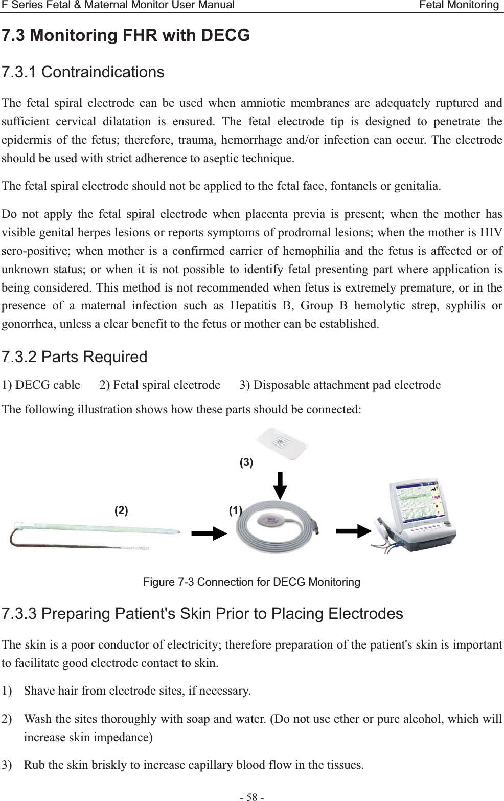 F Series Fetal &amp; Maternal Monitor User Manual                                 Fetal Monitoring - 58 - 7.3 Monitoring FHR with DECG7.3.1 Contraindications The fetal spiral electrode can be used when amniotic membranes are adequately ruptured and sufficient cervical dilatation is ensured. The fetal electrode tip is designed to penetrate the epidermis of the fetus; therefore, trauma, hemorrhage and/or infection can occur. The electrode should be used with strict adherence to aseptic technique. The fetal spiral electrode should not be applied to the fetal face, fontanels or genitalia. Do not apply the fetal spiral electrode when placenta previa is present; when the mother has visible genital herpes lesions or reports symptoms of prodromal lesions; when the mother is HIV sero-positive; when mother is a confirmed carrier of hemophilia and the fetus is affected or of unknown status; or when it is not possible to identify fetal presenting part where application is being considered. This method is not recommended when fetus is extremely premature, or in the presence of a maternal infection such as Hepatitis B, Group B hemolytic strep, syphilis or gonorrhea, unless a clear benefit to the fetus or mother can be established. 7.3.2 Parts Required 1) DECG cable      2) Fetal spiral electrode      3) Disposable attachment pad electrode The following illustration shows how these parts should be connected:                          Figure 7-3 Connection for DECG Monitoring 7.3.3 Preparing Patient&apos;s Skin Prior to Placing Electrodes The skin is a poor conductor of electricity; therefore preparation of the patient&apos;s skin is important to facilitate good electrode contact to skin. 1) Shave hair from electrode sites, if necessary. 2) Wash the sites thoroughly with soap and water. (Do not use ether or pure alcohol, which will increase skin impedance) 3) Rub the skin briskly to increase capillary blood flow in the tissues. (3)(2)                 (1)