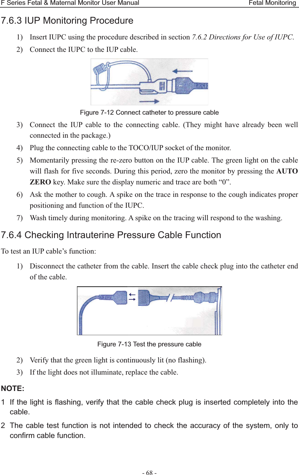 F Series Fetal &amp; Maternal Monitor User Manual                                 Fetal Monitoring - 68 - 7.6.3 IUP Monitoring Procedure 1) Insert IUPC using the procedure described in section 7.6.2 Directions for Use of IUPC. 2) Connect the IUPC to the IUP cable.   Figure 7-12 Connect catheter to pressure cable 3) Connect the IUP cable to the connecting cable. (They might have already been well connected in the package.) 4) Plug the connecting cable to the TOCO/IUP socket of the monitor. 5) Momentarily pressing the re-zero button on the IUP cable. The green light on the cable will flash for five seconds. During this period, zero the monitor by pressing the AUTO ZERO key. Make sure the display numeric and trace are both “0”. 6) Ask the mother to cough. A spike on the trace in response to the cough indicates proper positioning and function of the IUPC. 7) Wash timely during monitoring. A spike on the tracing will respond to the washing. 7.6.4 Checking Intrauterine Pressure Cable Function To test an IUP cable’s function: 1) Disconnect the catheter from the cable. Insert the cable check plug into the catheter end of the cable.   Figure 7-13 Test the pressure cable 2) Verify that the green light is continuously lit (no flashing). 3) If the light does not illuminate, replace the cable. NOTE:1  If the light is flashing, verify that the cable check plug is inserted completely into the cable. 2  The cable test function is not intended to check the accuracy of the system, only to confirm cable function.  