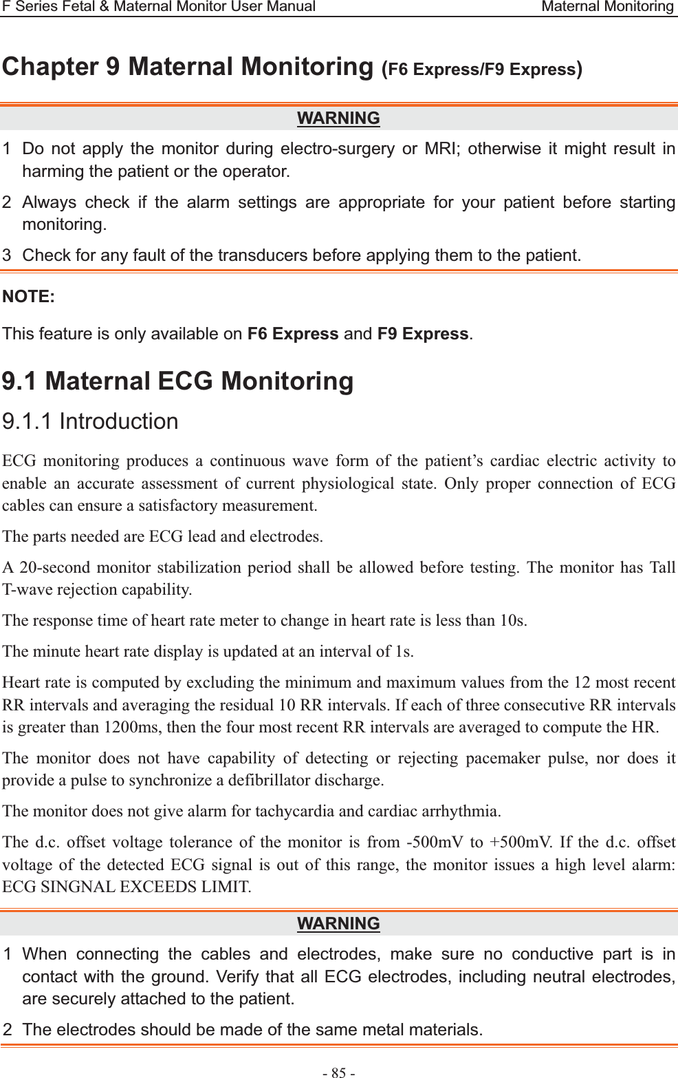 F Series Fetal &amp; Maternal Monitor User Manual                              Maternal Monitoring - 85 - Chapter 9 Maternal Monitoring (F6 Express/F9 Express)WARNING1  Do not apply the monitor during electro-surgery or MRI; otherwise it might result in harming the patient or the operator. 2  Always check if the alarm settings are appropriate for your patient before starting monitoring. 3  Check for any fault of the transducers before applying them to the patient. NOTE: This feature is only available on F6 Express and F9 Express. 9.1 Maternal ECG Monitoring 9.1.1 Introduction ECG monitoring produces a continuous wave form of the patient’s cardiac electric activity to enable an accurate assessment of current physiological state. Only proper connection of ECG cables can ensure a satisfactory measurement. The parts needed are ECG lead and electrodes. A 20-second monitor stabilization period shall be allowed before testing. The monitor has Tall T-wave rejection capability. The response time of heart rate meter to change in heart rate is less than 10s. The minute heart rate display is updated at an interval of 1s. Heart rate is computed by excluding the minimum and maximum values from the 12 most recent RR intervals and averaging the residual 10 RR intervals. If each of three consecutive RR intervals is greater than 1200ms, then the four most recent RR intervals are averaged to compute the HR. The monitor does not have capability of detecting or rejecting pacemaker pulse, nor does it provide a pulse to synchronize a defibrillator discharge. The monitor does not give alarm for tachycardia and cardiac arrhythmia. The d.c. offset voltage tolerance of the monitor is from -500mV to +500mV. If the d.c. offset voltage of the detected ECG signal is out of this range, the monitor issues a high level alarm: ECG SINGNAL EXCEEDS LIMIT. WARNING1 When connecting the cables and electrodes, make sure no conductive part is in contact with the ground. Verify that all ECG electrodes, including neutral electrodes, are securely attached to the patient. 2  The electrodes should be made of the same metal materials. 