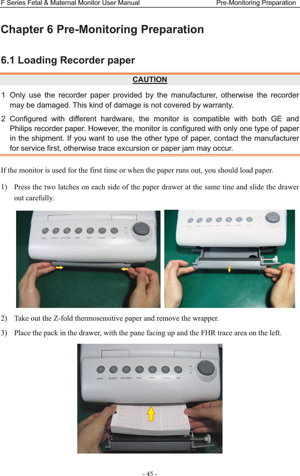 F Series Fetal &amp; Maternal Monitor User Manual                       Pre-Monitoring Preparation - 45 - Chapter 6 Pre-Monitoring Preparation 6.1 Loading Recorder paper CAUTION1 Only use the recorder paper provided by the manufacturer, otherwise the recorder may be damaged. This kind of damage is not covered by warranty. 2 Configured with different hardware, the monitor is compatible with both GE and Philips recorder paper. However, the monitor is configured with only one type of paper in the shipment. If you want to use the other type of paper, contact the manufacturer for service first, otherwise trace excursion or paper jam may occur. If the monitor is used for the first time or when the paper runs out, you should load paper. 1) Press the two latches on each side of the paper drawer at the same tine and slide the drawer out carefully.    2) Take out the Z-fold thermosensitive paper and remove the wrapper. 3) Place the pack in the drawer, with the pane facing up and the FHR trace area on the left.    