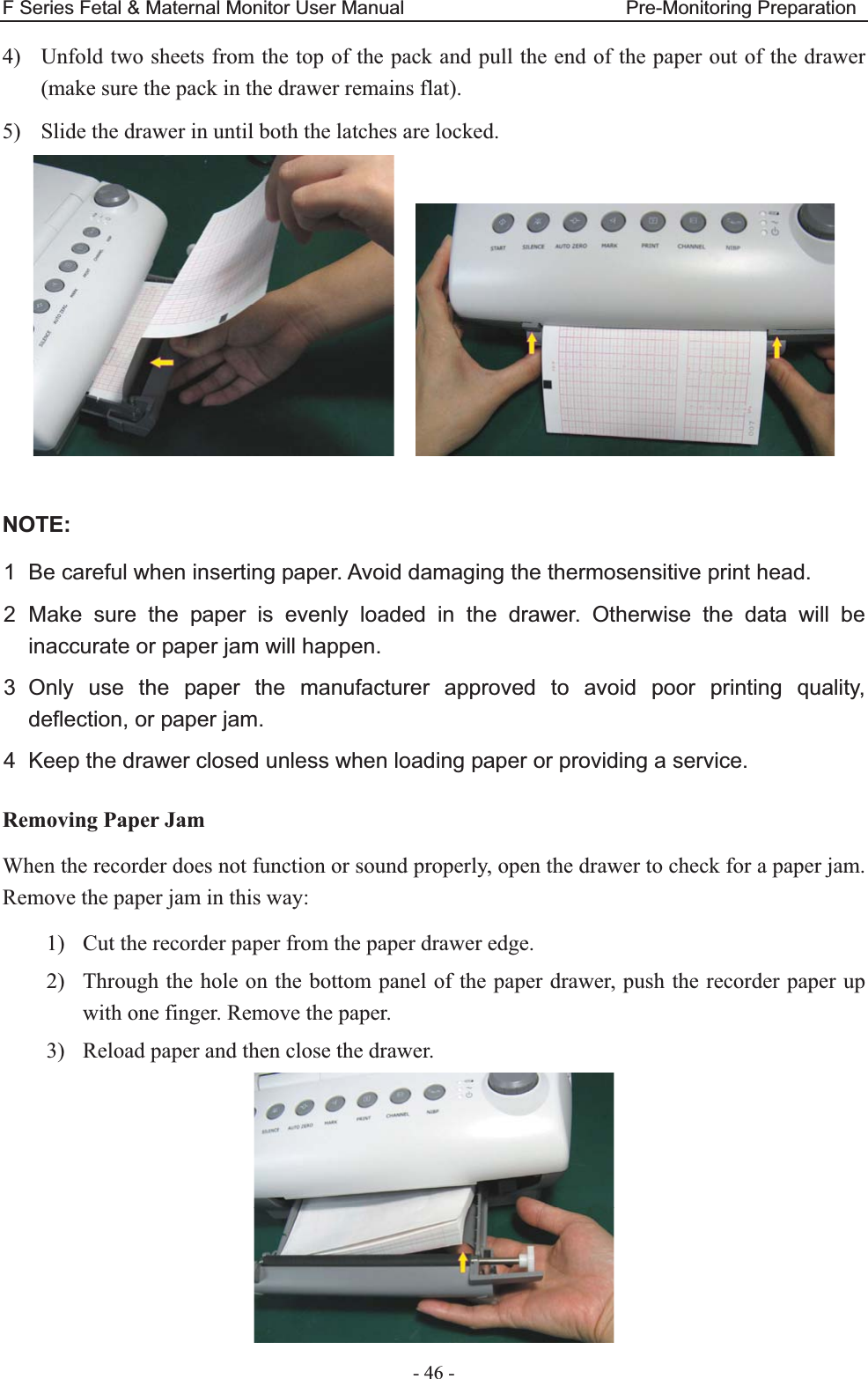 F Series Fetal &amp; Maternal Monitor User Manual                       Pre-Monitoring Preparation - 46 - 4) Unfold two sheets from the top of the pack and pull the end of the paper out of the drawer (make sure the pack in the drawer remains flat). 5) Slide the drawer in until both the latches are locked.      NOTE:1  Be careful when inserting paper. Avoid damaging the thermosensitive print head. 2 Make sure the paper is evenly loaded in the drawer. Otherwise the data will be inaccurate or paper jam will happen. 3 Only use the paper the manufacturer approved to avoid poor printing quality, deflection, or paper jam. 4  Keep the drawer closed unless when loading paper or providing a service. Removing Paper Jam When the recorder does not function or sound properly, open the drawer to check for a paper jam. Remove the paper jam in this way: 1) Cut the recorder paper from the paper drawer edge. 2) Through the hole on the bottom panel of the paper drawer, push the recorder paper up with one finger. Remove the paper. 3) Reload paper and then close the drawer.  