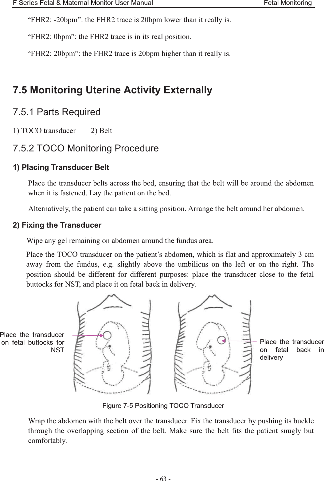 F Series Fetal &amp; Maternal Monitor User Manual                                 Fetal Monitoring - 63 - “FHR2: -20bpm”: the FHR2 trace is 20bpm lower than it really is. “FHR2: 0bpm”: the FHR2 trace is in its real position. “FHR2: 20bpm”: the FHR2 trace is 20bpm higher than it really is.  7.5 Monitoring Uterine Activity Externally 7.5.1 Parts Required 1) TOCO transducer    2) Belt 7.5.2 TOCO Monitoring Procedure 1) Placing Transducer Belt Place the transducer belts across the bed, ensuring that the belt will be around the abdomen when it is fastened. Lay the patient on the bed. Alternatively, the patient can take a sitting position. Arrange the belt around her abdomen. 2) Fixing the Transducer Wipe any gel remaining on abdomen around the fundus area. Place the TOCO transducer on the patient’s abdomen, which is flat and approximately 3 cm away from the fundus, e.g. slightly above the umbilicus on the left or on the right. The position should be different for different purposes: place the transducer close to the fetal buttocks for NST, and place it on fetal back in delivery.        Figure 7-5 Positioning TOCO Transducer Wrap the abdomen with the belt over the transducer. Fix the transducer by pushing its buckle through the overlapping section of the belt. Make sure the belt fits the patient snugly but comfortably.  Place the transducer on fetal buttocks for NST Place the transducer on fetal back in delivery  