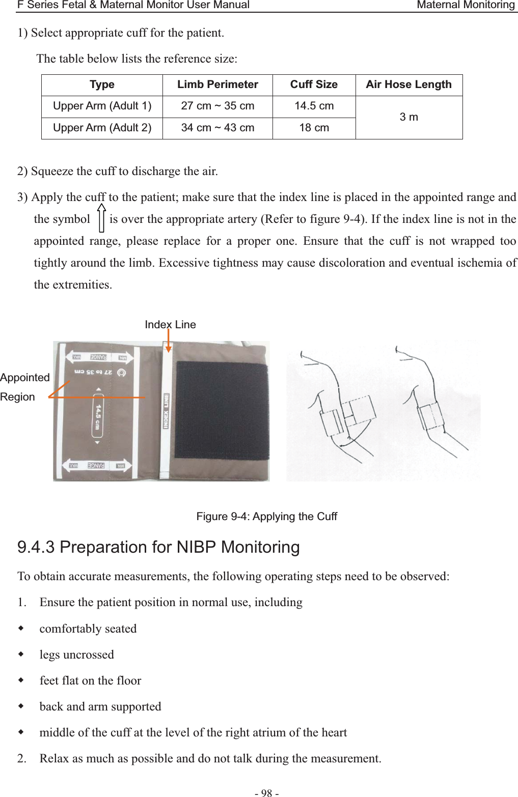 F Series Fetal &amp; Maternal Monitor User Manual                              Maternal Monitoring - 98 - 1) Select appropriate cuff for the patient. The table below lists the reference size: Type  Limb Perimeter  Cuff Size  Air Hose Length Upper Arm (Adult 1)  27 cm ~ 35 cm  14.5 cm  3 m Upper Arm (Adult 2)  34 cm ~ 43 cm  18 cm  2) Squeeze the cuff to discharge the air. 3) Apply the cuff to the patient; make sure that the index line is placed in the appointed range and the symbol      is over the appropriate artery (Refer to figure 9-4). If the index line is not in the appointed range, please replace for a proper one. Ensure that the cuff is not wrapped too tightly around the limb. Excessive tightness may cause discoloration and eventual ischemia of the extremities.        Figure 9-4: Applying the Cuff 9.4.3 Preparation for NIBP Monitoring To obtain accurate measurements, the following operating steps need to be observed: 1. Ensure the patient position in normal use, including  comfortably seated  legs uncrossed  feet flat on the floor  back and arm supported  middle of the cuff at the level of the right atrium of the heart 2. Relax as much as possible and do not talk during the measurement. Index Line Appointed Region 