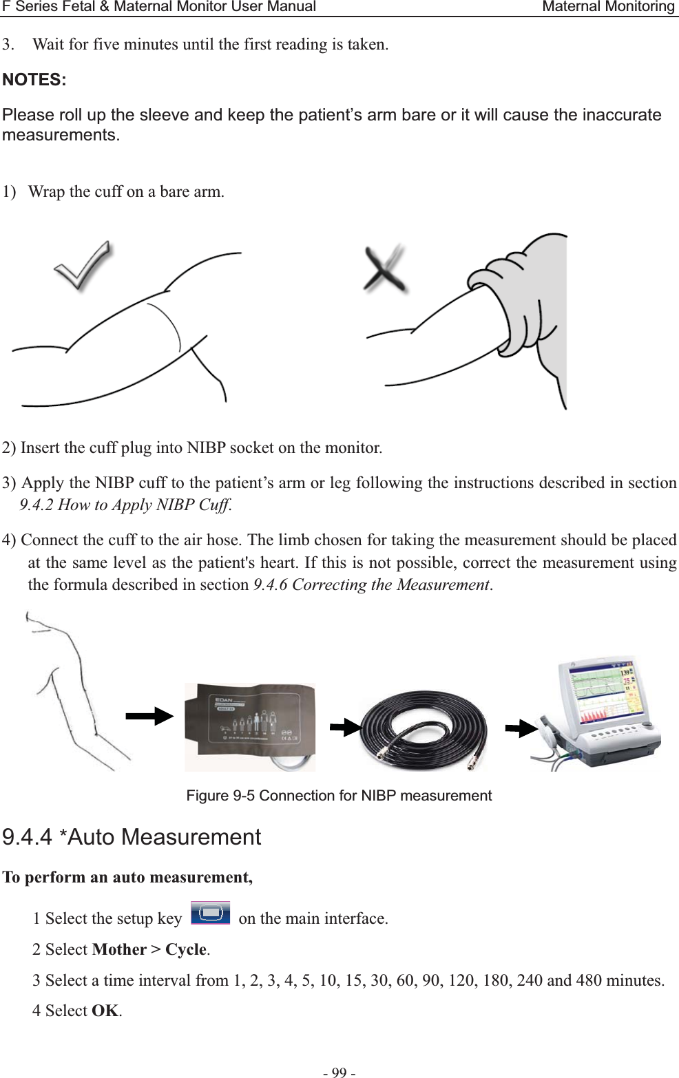 F Series Fetal &amp; Maternal Monitor User Manual                              Maternal Monitoring - 99 - 3. Wait for five minutes until the first reading is taken. NOTES: Please roll up the sleeve and keep the patient’s arm bare or it will cause the inaccurate measurements.  1) Wrap the cuff on a bare arm.    2) Insert the cuff plug into NIBP socket on the monitor. 3) Apply the NIBP cuff to the patient’s arm or leg following the instructions described in section 9.4.2 How to Apply NIBP Cuff. 4) Connect the cuff to the air hose. The limb chosen for taking the measurement should be placed at the same level as the patient&apos;s heart. If this is not possible, correct the measurement using the formula described in section 9.4.6 Correcting the Measurement.                     Figure 9-5 Connection for NIBP measurement 9.4.4 *Auto Measurement To perform an auto measurement, 1 Select the setup key    on the main interface. 2 Select Mother &gt; Cycle. 3 Select a time interval from 1, 2, 3, 4, 5, 10, 15, 30, 60, 90, 120, 180, 240 and 480 minutes. 4 Select OK. 