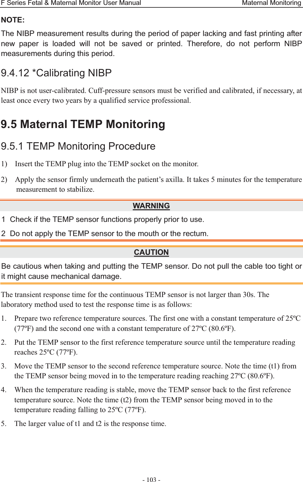 F Series Fetal &amp; Maternal Monitor User Manual                              Maternal Monitoring - 103 - NOTE:The NIBP measurement results during the period of paper lacking and fast printing after new paper is loaded will not be saved or printed. Therefore, do not perform NIBP measurements during this period. 9.4.12 *Calibrating NIBP NIBP is not user-calibrated. Cuff-pressure sensors must be verified and calibrated, if necessary, at least once every two years by a qualified service professional.   9.5 Maternal TEMP Monitoring 9.5.1 TEMP Monitoring Procedure 1)    Insert the TEMP plug into the TEMP socket on the monitor. 2)    Apply the sensor firmly underneath the patient’s axilla. It takes 5 minutes for the temperature measurement to stabilize. WARNING1  Check if the TEMP sensor functions properly prior to use. 2  Do not apply the TEMP sensor to the mouth or the rectum. CAUTIONBe cautious when taking and putting the TEMP sensor. Do not pull the cable too tight or it might cause mechanical damage. The transient response time for the continuous TEMP sensor is not larger than 30s. The laboratory method used to test the response time is as follows: 1. Prepare two reference temperature sources. The first one with a constant temperature of 25ºC (77ºF) and the second one with a constant temperature of 27ºC (80.6ºF). 2. Put the TEMP sensor to the first reference temperature source until the temperature reading reaches 25ºC (77ºF). 3. Move the TEMP sensor to the second reference temperature source. Note the time (t1) from the TEMP sensor being moved in to the temperature reading reaching 27ºC (80.6ºF). 4. When the temperature reading is stable, move the TEMP sensor back to the first reference temperature source. Note the time (t2) from the TEMP sensor being moved in to the temperature reading falling to 25ºC (77ºF). 5. The larger value of t1 and t2 is the response time.  
