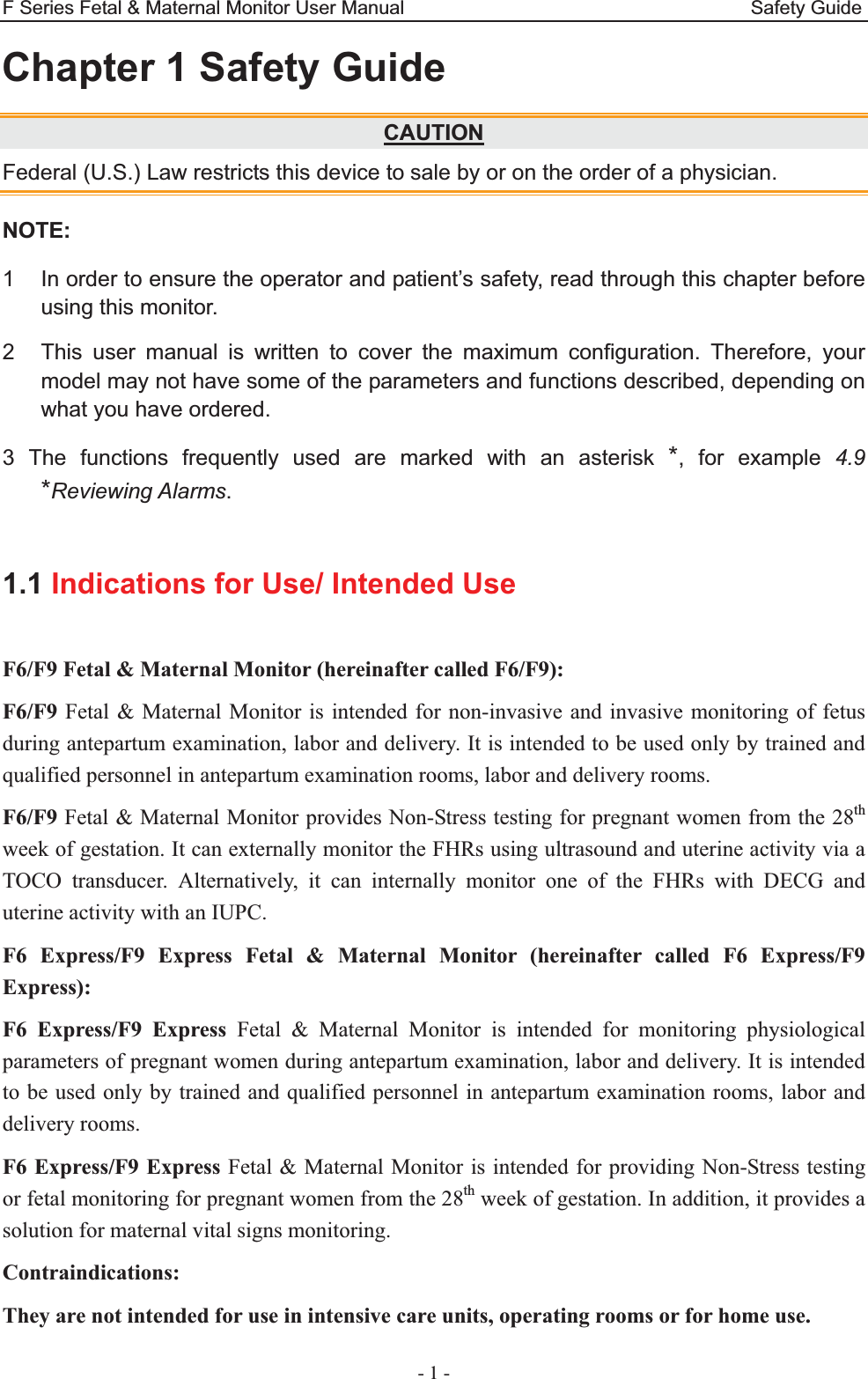 F Series Fetal &amp; Maternal Monitor User Manual                                    Safety Guide - 1 - Chapter 1 Safety Guide CAUTIONFederal (U.S.) Law restricts this device to sale by or on the order of a physician. NOTE: 1  In order to ensure the operator and patient’s safety, read through this chapter before using this monitor. 2  This user manual is written to cover the maximum configuration. Therefore, your model may not have some of the parameters and functions described, depending on what you have ordered.   3 The functions frequently used are marked with an asterisk *, for example 4.9 *Reviewing Alarms.  1.1 Indications for Use/ Intended Use F6/F9 Fetal &amp; Maternal Monitor (hereinafter called F6/F9): F6/F9 Fetal &amp; Maternal Monitor is intended for non-invasive and invasive monitoring of fetus during antepartum examination, labor and delivery. It is intended to be used only by trained and qualified personnel in antepartum examination rooms, labor and delivery rooms. F6/F9 Fetal &amp; Maternal Monitor provides Non-Stress testing for pregnant women from the 28th week of gestation. It can externally monitor the FHRs using ultrasound and uterine activity via a TOCO transducer. Alternatively, it can internally monitor one of the FHRs with DECG and uterine activity with an IUPC. F6 Express/F9 Express Fetal &amp; Maternal Monitor (hereinafter called F6 Express/F9 Express): F6 Express/F9 Express Fetal &amp; Maternal Monitor is intended for monitoring physiological parameters of pregnant women during antepartum examination, labor and delivery. It is intended to be used only by trained and qualified personnel in antepartum examination rooms, labor and delivery rooms. F6 Express/F9 Express Fetal &amp; Maternal Monitor is intended for providing Non-Stress testing or fetal monitoring for pregnant women from the 28th week of gestation. In addition, it provides a solution for maternal vital signs monitoring. Contraindications: They are not intended for use in intensive care units, operating rooms or for home use. 