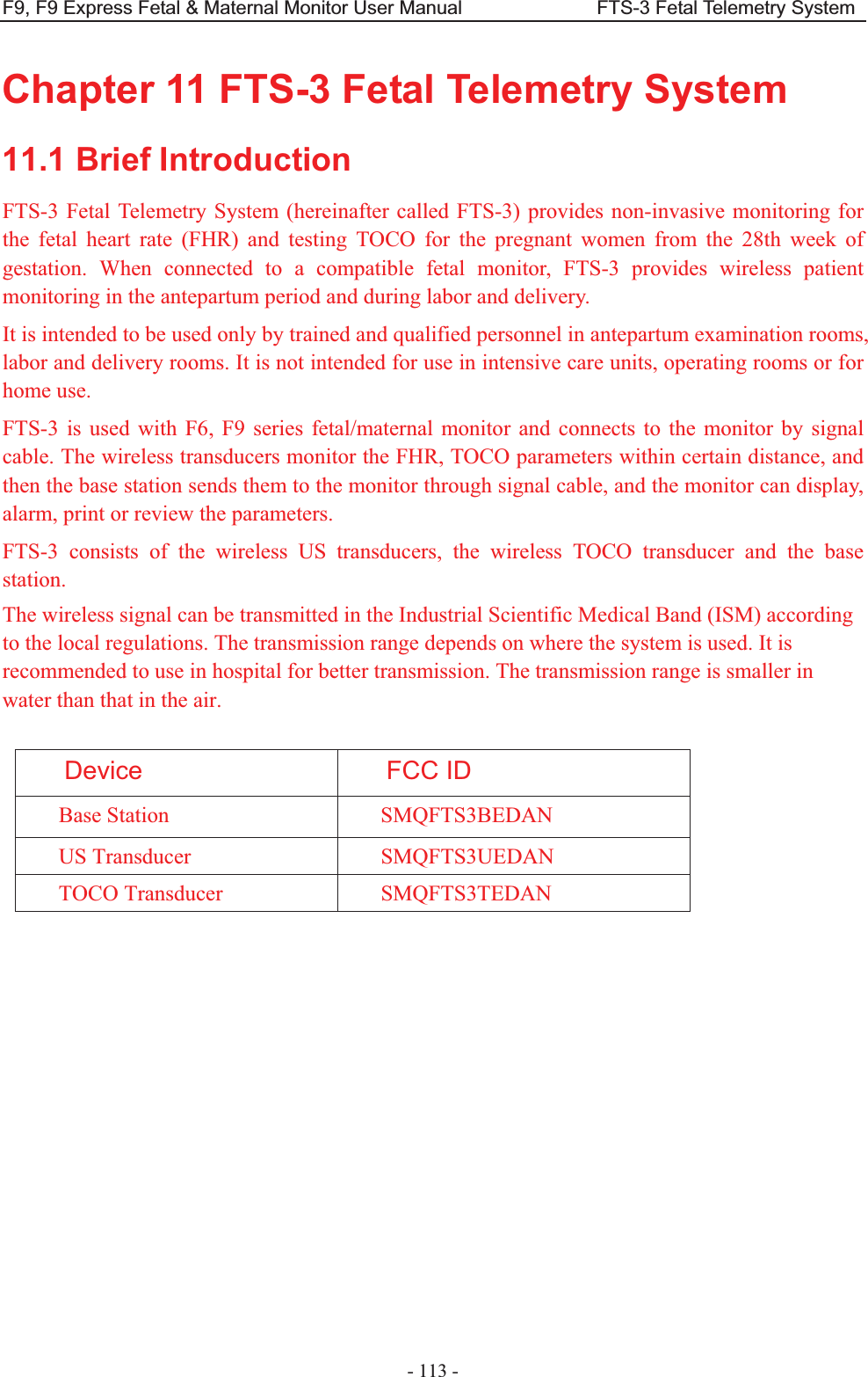 F9, F9 Express Fetal &amp; Maternal Monitor User Manual                            FTS-3 Fetal Telemetry System - 113 - Chapter 11 FTS-3 Fetal Telemetry System 11.1 Brief Introduction FTS-3 Fetal Telemetry System (hereinafter called FTS-3) provides non-invasive monitoring for the fetal heart rate (FHR) and testing TOCO for the pregnant women from the 28th week of gestation. When connected to a compatible fetal monitor, FTS-3 provides wireless patient monitoring in the antepartum period and during labor and delivery.     It is intended to be used only by trained and qualified personnel in antepartum examination rooms, labor and delivery rooms. It is not intended for use in intensive care units, operating rooms or for home use.   FTS-3 is used with F6, F9 series fetal/maternal monitor and connects to the monitor by signal cable. The wireless transducers monitor the FHR, TOCO parameters within certain distance, and then the base station sends them to the monitor through signal cable, and the monitor can display, alarm, print or review the parameters. FTS-3 consists of the wireless US transducers, the wireless TOCO transducer and the base station. The wireless signal can be transmitted in the Industrial Scientific Medical Band (ISM) according to the local regulations. The transmission range depends on where the system is used. It is recommended to use in hospital for better transmission. The transmission range is smaller in water than that in the air.  Device FCC ID Base Station  SMQFTS3BEDAN US Transducer  SMQFTS3UEDAN TOCO Transducer  SMQFTS3TEDAN  