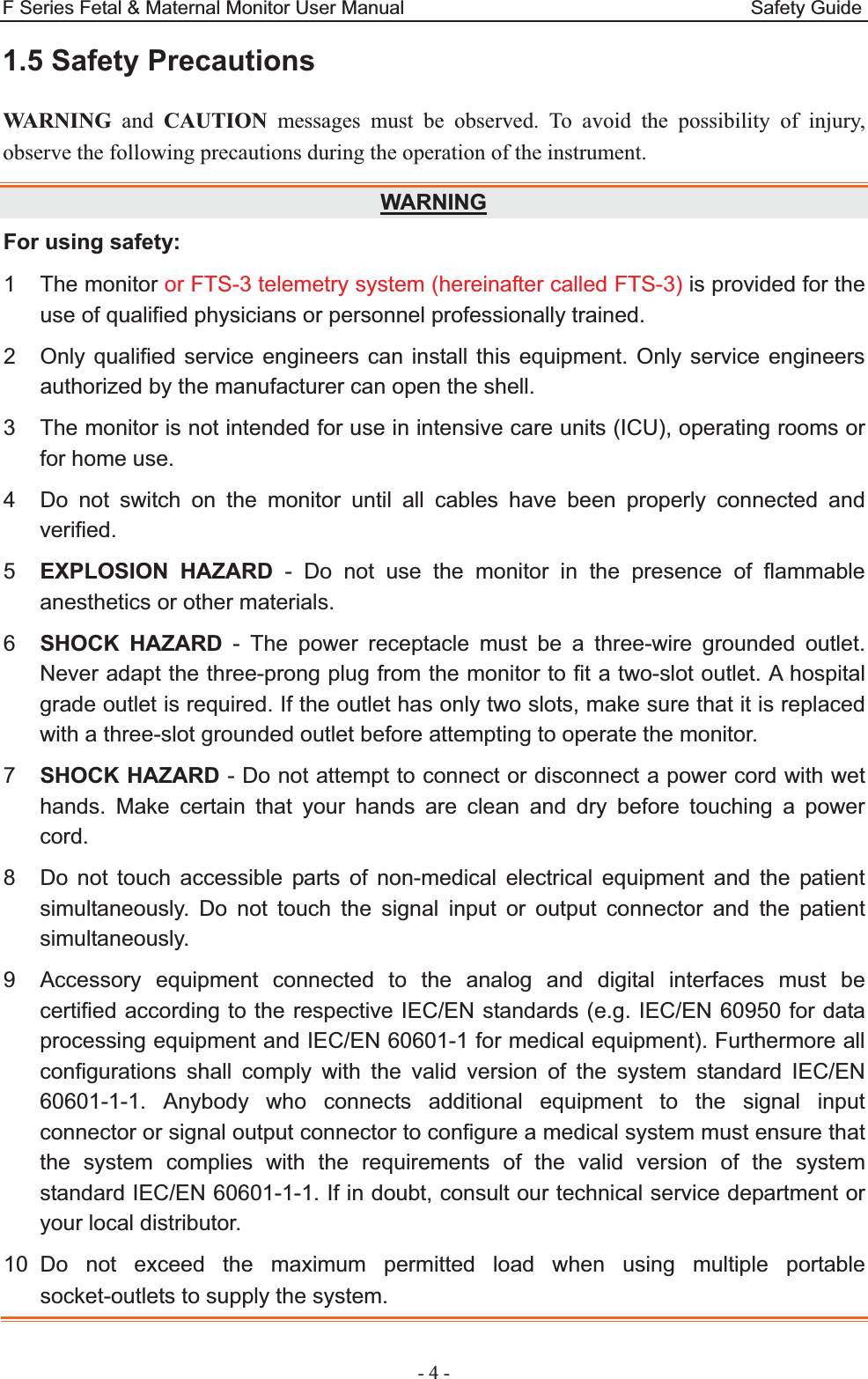 F Series Fetal &amp; Maternal Monitor User Manual                                    Safety Guide - 4 - 1.5 Safety Precautions WARNING and CAUTION messages must be observed. To avoid the possibility of injury, observe the following precautions during the operation of the instrument. WARNINGFor using safety: 1 The monitor or FTS-3 telemetry system (hereinafter called FTS-3) is provided for the use of qualified physicians or personnel professionally trained. 2  Only qualified service engineers can install this equipment. Only service engineers authorized by the manufacturer can open the shell. 3  The monitor is not intended for use in intensive care units (ICU), operating rooms or for home use. 4  Do not switch on the monitor until all cables have been properly connected and verified. 5  EXPLOSION HAZARD - Do not use the monitor in the presence of flammable anesthetics or other materials. 6  SHOCK HAZARD - The power receptacle must be a three-wire grounded outlet. Never adapt the three-prong plug from the monitor to fit a two-slot outlet. A hospital grade outlet is required. If the outlet has only two slots, make sure that it is replaced with a three-slot grounded outlet before attempting to operate the monitor. 7  SHOCK HAZARD - Do not attempt to connect or disconnect a power cord with wet hands. Make certain that your hands are clean and dry before touching a power cord. 8  Do not touch accessible parts of non-medical electrical equipment and the patient simultaneously. Do not touch the signal input or output connector and the patient simultaneously. 9  Accessory equipment connected to the analog and digital interfaces must be certified according to the respective IEC/EN standards (e.g. IEC/EN 60950 for data processing equipment and IEC/EN 60601-1 for medical equipment). Furthermore all configurations shall comply with the valid version of the system standard IEC/EN 60601-1-1. Anybody who connects additional equipment to the signal input connector or signal output connector to configure a medical system must ensure that the system complies with the requirements of the valid version of the system standard IEC/EN 60601-1-1. If in doubt, consult our technical service department or your local distributor. 10 Do not exceed the maximum permitted load when using multiple portable socket-outlets to supply the system. 