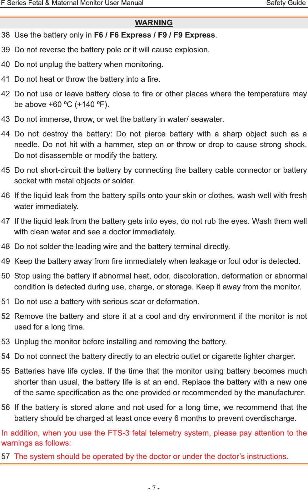 F Series Fetal &amp; Maternal Monitor User Manual                                    Safety Guide - 7 - WARNING38  Use the battery only in F6 / F6 Express / F9 / F9 Express. 39  Do not reverse the battery pole or it will cause explosion. 40  Do not unplug the battery when monitoring. 41  Do not heat or throw the battery into a fire. 42  Do not use or leave battery close to fire or other places where the temperature may be above +60 ºC (+140 ºF). 43  Do not immerse, throw, or wet the battery in water/ seawater. 44 Do not destroy the battery: Do not pierce battery with a sharp object such as a needle. Do not hit with a hammer, step on or throw or drop to cause strong shock. Do not disassemble or modify the battery. 45  Do not short-circuit the battery by connecting the battery cable connector or battery socket with metal objects or solder. 46  If the liquid leak from the battery spills onto your skin or clothes, wash well with fresh water immediately. 47  If the liquid leak from the battery gets into eyes, do not rub the eyes. Wash them well with clean water and see a doctor immediately. 48  Do not solder the leading wire and the battery terminal directly. 49  Keep the battery away from fire immediately when leakage or foul odor is detected. 50  Stop using the battery if abnormal heat, odor, discoloration, deformation or abnormal condition is detected during use, charge, or storage. Keep it away from the monitor. 51  Do not use a battery with serious scar or deformation. 52  Remove the battery and store it at a cool and dry environment if the monitor is not used for a long time. 53  Unplug the monitor before installing and removing the battery. 54  Do not connect the battery directly to an electric outlet or cigarette lighter charger. 55  Batteries have life cycles. If the time that the monitor using battery becomes much shorter than usual, the battery life is at an end. Replace the battery with a new one of the same specification as the one provided or recommended by the manufacturer. 56  If the battery is stored alone and not used for a long time, we recommend that the battery should be charged at least once every 6 months to prevent overdischarge. In addition, when you use the FTS-3 fetal telemetry system, please pay attention to the warnings as follows: 57  The system should be operated by the doctor or under the doctor’s instructions. 