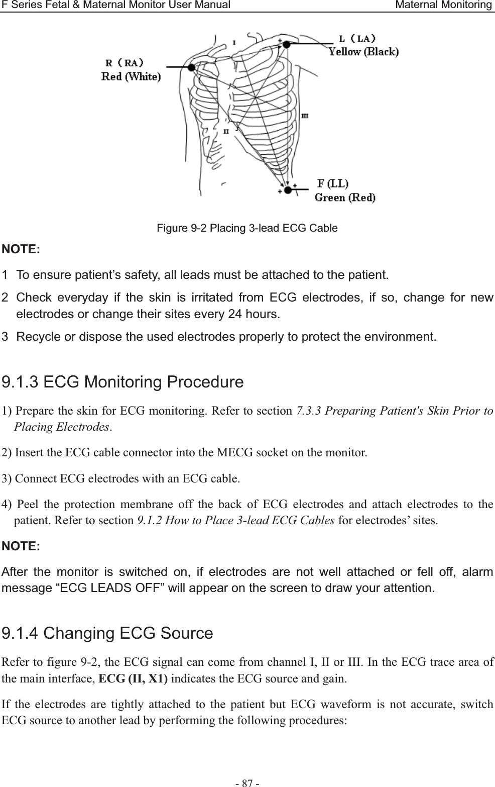 F Series Fetal &amp; Maternal Monitor User Manual                              Maternal Monitoring - 87 - Figure 9-2 Placing 3-lead ECG Cable NOTE:1  To ensure patient’s safety, all leads must be attached to the patient. 2  Check everyday if the skin is irritated from ECG electrodes, if so, change for new electrodes or change their sites every 24 hours. 3  Recycle or dispose the used electrodes properly to protect the environment.  9.1.3 ECG Monitoring Procedure 1) Prepare the skin for ECG monitoring. Refer to section 7.3.3 Preparing Patient&apos;s Skin Prior to Placing Electrodes. 2) Insert the ECG cable connector into the MECG socket on the monitor. 3) Connect ECG electrodes with an ECG cable. 4) Peel the protection membrane off the back of ECG electrodes and attach electrodes to the patient. Refer to section 9.1.2 How to Place 3-lead ECG Cables for electrodes’ sites. NOTE:After the monitor is switched on, if electrodes are not well attached or fell off, alarm message “ECG LEADS OFF” will appear on the screen to draw your attention.  9.1.4 Changing ECG Source Refer to figure 9-2, the ECG signal can come from channel I, II or III. In the ECG trace area of the main interface, ECG (II, X1) indicates the ECG source and gain. If the electrodes are tightly attached to the patient but ECG waveform is not accurate, switch ECG source to another lead by performing the following procedures:  
