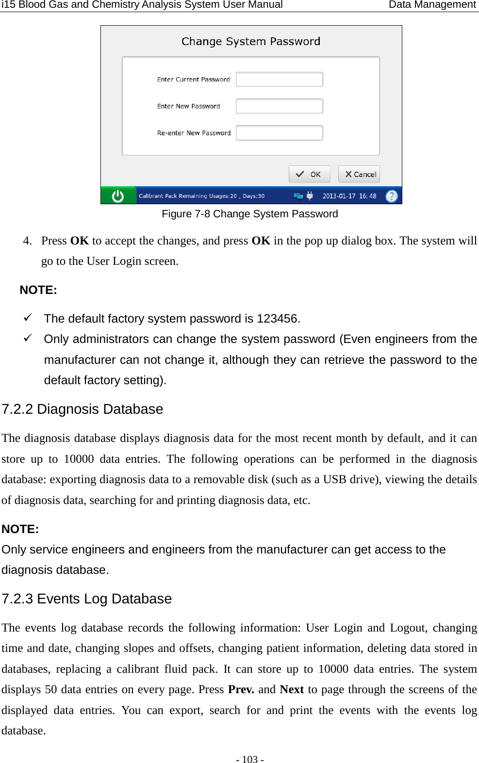 i15 Blood Gas and Chemistry Analysis System User Manual                    Data Management - 103 -  Figure 7-8 Change System Password 4. Press OK to accept the changes, and press OK in the pop up dialog box. The system will go to the User Login screen. NOTE:  The default factory system password is 123456.  Only administrators can change the system password (Even engineers from the manufacturer can not change it, although they can retrieve the password to the default factory setting). 7.2.2 Diagnosis Database The diagnosis database displays diagnosis data for the most recent month by default, and it can store up to 10000  data entries.  The following operations can be performed in  the diagnosis database: exporting diagnosis data to a removable disk (such as a USB drive), viewing the details of diagnosis data, searching for and printing diagnosis data, etc. NOTE: Only service engineers and engineers from the manufacturer can get access to the diagnosis database. 7.2.3 Events Log Database The events log database records the following information: User  Login and Logout, changing time and date, changing slopes and offsets, changing patient information, deleting data stored in databases,  replacing a  calibrant fluid pack.  It can store up to 10000 data entries. The system displays 50 data entries on every page. Press Prev. and Next to page through the screens of the displayed  data entries.  You can export, search for and print the events with the events log database. 