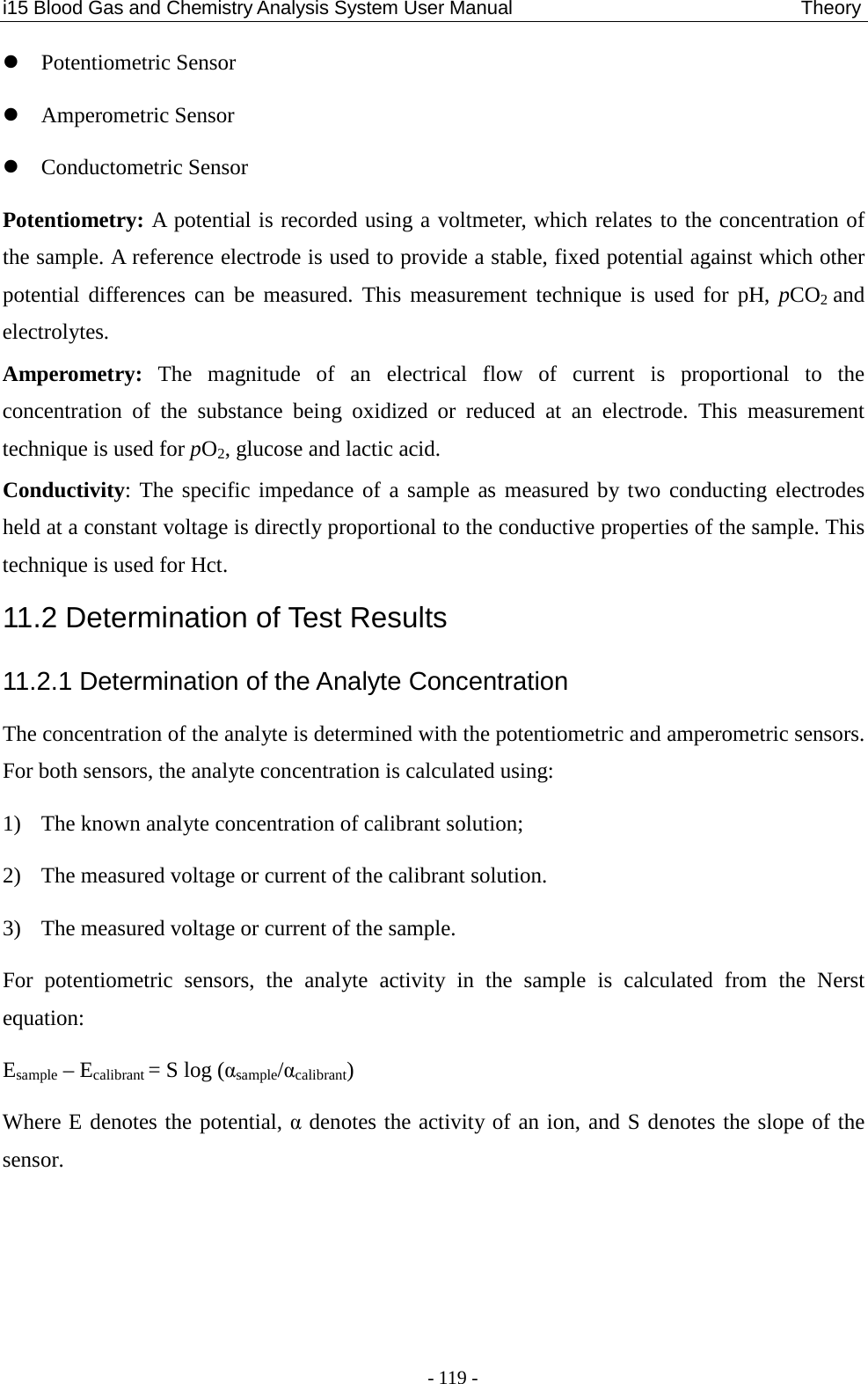 i15 Blood Gas and Chemistry Analysis System User Manual                                 Theory - 119 -  Potentiometric Sensor  Amperometric Sensor  Conductometric Sensor Potentiometry: A potential is recorded using a voltmeter, which relates to the concentration of the sample. A reference electrode is used to provide a stable, fixed potential against which other potential differences can be measured. This measurement technique is used for pH, pCO2 and electrolytes. Amperometry: The magnitude of an electrical flow of current is proportional to the concentration of the substance being oxidized or reduced at an electrode. This measurement technique is used for pO2, glucose and lactic acid. Conductivity: The specific impedance of a sample as measured by two conducting electrodes held at a constant voltage is directly proportional to the conductive properties of the sample. This technique is used for Hct. 11.2 Determination of Test Results 11.2.1 Determination of the Analyte Concentration The concentration of the analyte is determined with the potentiometric and amperometric sensors. For both sensors, the analyte concentration is calculated using: 1) The known analyte concentration of calibrant solution; 2) The measured voltage or current of the calibrant solution. 3) The measured voltage or current of the sample. For potentiometric sensors, the analyte activity in the sample is calculated from the Nerst equation: Esample – Ecalibrant = S log (αsample/αcalibrant) Where E denotes the potential, α denotes the activity of an ion, and S denotes the slope of the sensor.   