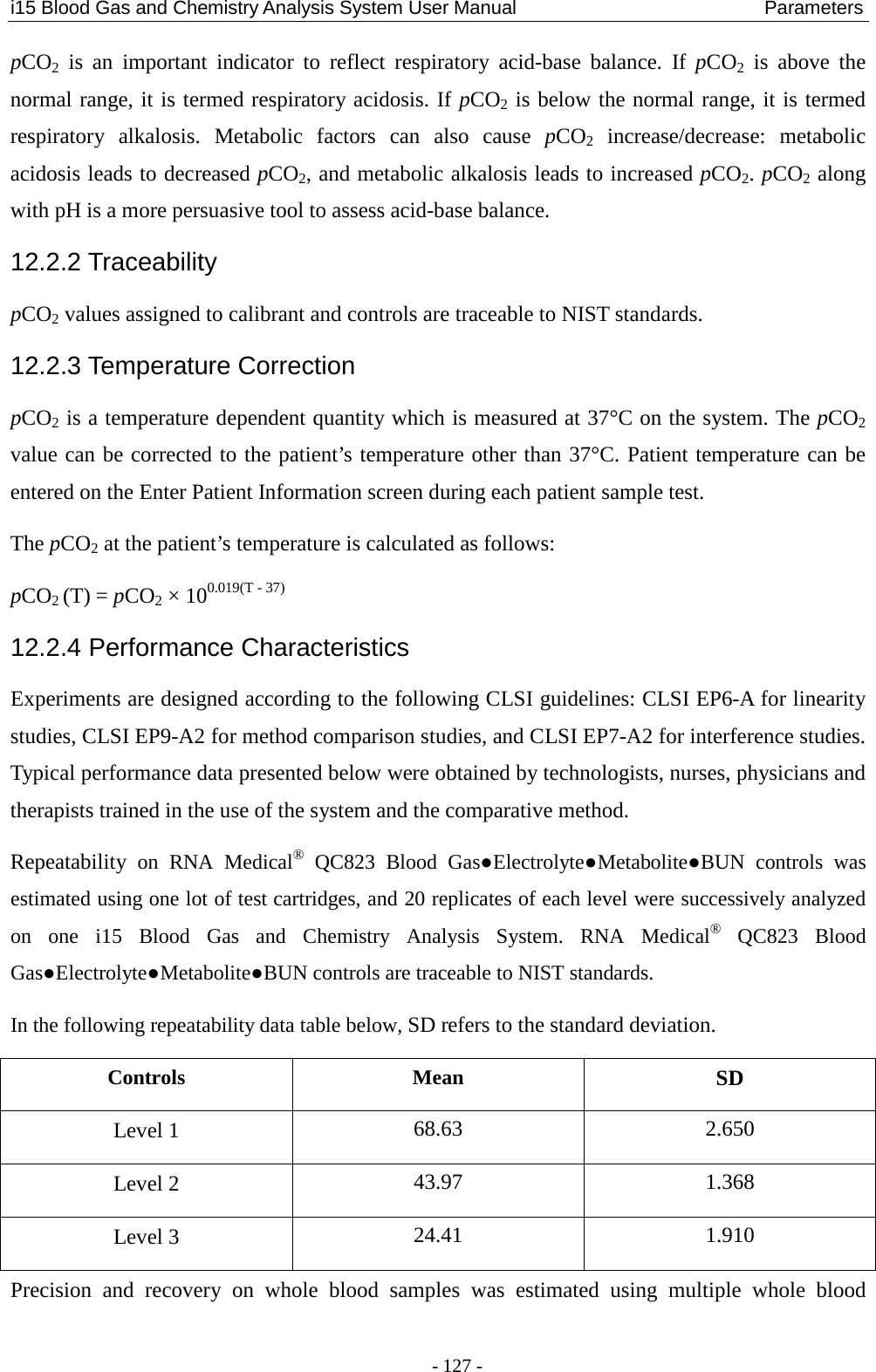 i15 Blood Gas and Chemistry Analysis System User Manual                            Parameters - 127 - pCO2 is an important indicator to reflect respiratory acid-base balance. If  pCO2 is above the normal range, it is termed respiratory acidosis. If pCO2 is below the normal range, it is termed respiratory alkalosis. Metabolic factors can also cause  pCO2 increase/decrease:  metabolic acidosis leads to decreased pCO2, and metabolic alkalosis leads to increased pCO2. pCO2 along with pH is a more persuasive tool to assess acid-base balance. 12.2.2 Traceability pCO2 values assigned to calibrant and controls are traceable to NIST standards. 12.2.3 Temperature Correction pCO2 is a temperature dependent quantity which is measured at 37°C on the system. The pCO2 value can be corrected to the patient’s temperature other than 37°C. Patient temperature can be entered on the Enter Patient Information screen during each patient sample test. The pCO2 at the patient’s temperature is calculated as follows: pCO2 (T) = pCO2 × 100.019(T - 37) 12.2.4 Performance Characteristics Experiments are designed according to the following CLSI guidelines: CLSI EP6-A for linearity studies, CLSI EP9-A2 for method comparison studies, and CLSI EP7-A2 for interference studies. Typical performance data presented below were obtained by technologists, nurses, physicians and therapists trained in the use of the system and the comparative method. Repeatability on RNA Medical® QC823 Blood Gas●Electrolyte●Metabolite●BUN  controls  was estimated using one lot of test cartridges, and 20 replicates of each level were successively analyzed on  one  i15 Blood Gas and Chemistry Analysis System. RNA Medical® QC823 Blood Gas●Electrolyte●Metabolite●BUN controls are traceable to NIST standards. In the following repeatability data table below, SD refers to the standard deviation. Controls  Mean SD Level 1 68.63  2.650 Level 2  43.97  1.368 Level 3 24.41  1.910 Precision and recovery on whole blood samples was estimated using multiple whole blood 
