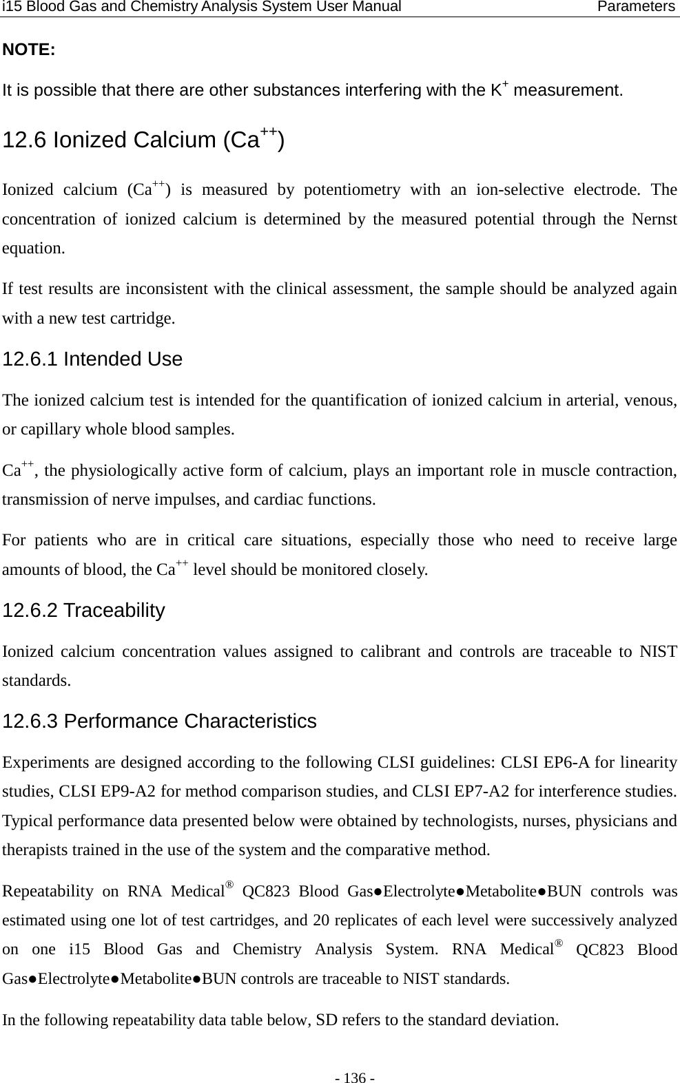 i15 Blood Gas and Chemistry Analysis System User Manual                            Parameters - 136 - NOTE: It is possible that there are other substances interfering with the K+ measurement. 12.6 Ionized Calcium (Ca++) Ionized calcium (Ca++)  is measured by potentiometry with an ion-selective electrode.  The concentration of ionized calcium is determined by the measured potential through the Nernst equation. If test results are inconsistent with the clinical assessment, the sample should be analyzed again with a new test cartridge. 12.6.1 Intended Use The ionized calcium test is intended for the quantification of ionized calcium in arterial, venous, or capillary whole blood samples. Ca++, the physiologically active form of calcium, plays an important role in muscle contraction, transmission of nerve impulses, and cardiac functions. For patients who are in critical care situations, especially those who need to receive large amounts of blood, the Ca++ level should be monitored closely. 12.6.2 Traceability Ionized calcium concentration values assigned to calibrant and controls are traceable to NIST standards. 12.6.3 Performance Characteristics Experiments are designed according to the following CLSI guidelines: CLSI EP6-A for linearity studies, CLSI EP9-A2 for method comparison studies, and CLSI EP7-A2 for interference studies. Typical performance data presented below were obtained by technologists, nurses, physicians and therapists trained in the use of the system and the comparative method. Repeatability on RNA Medical® QC823 Blood Gas●Electrolyte●Metabolite●BUN  controls  was estimated using one lot of test cartridges, and 20 replicates of each level were successively analyzed on  one  i15 Blood Gas and Chemistry Analysis System. RNA Medical® QC823 Blood Gas●Electrolyte●Metabolite●BUN controls are traceable to NIST standards. In the following repeatability data table below, SD refers to the standard deviation. 