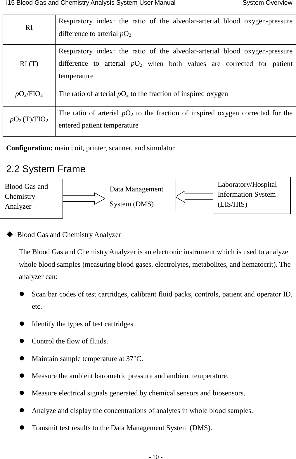 i15 Blood Gas and Chemistry Analysis System User Manual                     System Overview - 10 - RI Respiratory index: the ratio of the alveolar-arterial blood oxygen-pressure difference to arterial pO2 RI (T) Respiratory index: the ratio of the alveolar-arterial  blood oxygen-pressure difference to arterial pO2 when both values are corrected for patient temperature pO2/FIO2  The ratio of arterial pO2 to the fraction of inspired oxygen pO2 (T)/FIO2 The ratio of arterial pO2 to the fraction of inspired oxygen corrected for the entered patient temperature Configuration: main unit, printer, scanner, and simulator. 2.2 System Frame     Blood Gas and Chemistry Analyzer The Blood Gas and Chemistry Analyzer is an electronic instrument which is used to analyze whole blood samples (measuring blood gases, electrolytes, metabolites, and hematocrit). The analyzer can:  Scan bar codes of test cartridges, calibrant fluid packs, controls, patient and operator ID, etc.  Identify the types of test cartridges.  Control the flow of fluids.  Maintain sample temperature at 37°C.  Measure the ambient barometric pressure and ambient temperature.  Measure electrical signals generated by chemical sensors and biosensors.  Analyze and display the concentrations of analytes in whole blood samples.  Transmit test results to the Data Management System (DMS). Blood Gas and Chemistry Analyzer Data Management System (DMS) Laboratory/Hospital Information System (LIS/HIS) 