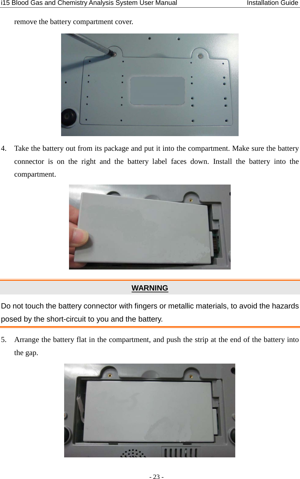 i15 Blood Gas and Chemistry Analysis System User Manual                     Installation Guide - 23 - remove the battery compartment cover.  4. Take the battery out from its package and put it into the compartment. Make sure the battery connector is on the right  and the battery label faces down. Install the battery into the compartment.  WARNING Do not touch the battery connector with fingers or metallic materials, to avoid the hazards posed by the short-circuit to you and the battery. 5. Arrange the battery flat in the compartment, and push the strip at the end of the battery into the gap.  