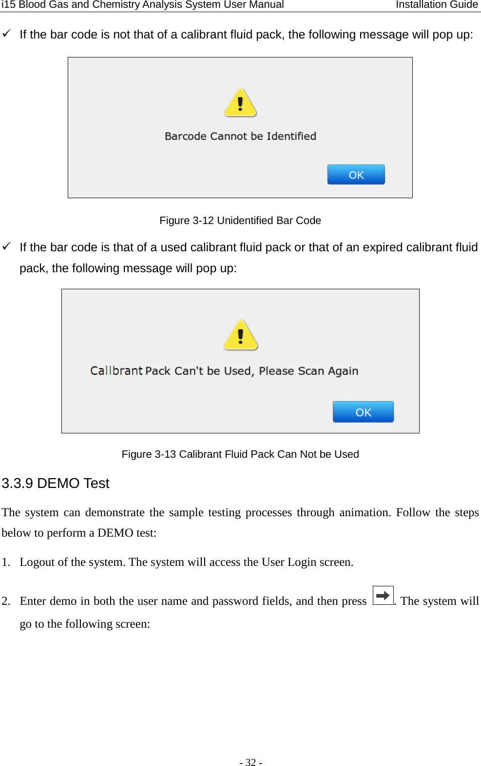 i15 Blood Gas and Chemistry Analysis System User Manual                     Installation Guide - 32 -   If the bar code is not that of a calibrant fluid pack, the following message will pop up:  Figure 3-12 Unidentified Bar Code   If the bar code is that of a used calibrant fluid pack or that of an expired calibrant fluid pack, the following message will pop up:  Figure 3-13 Calibrant Fluid Pack Can Not be Used 3.3.9 DEMO Test The system can demonstrate the sample testing processes through animation. Follow the steps below to perform a DEMO test: 1. Logout of the system. The system will access the User Login screen. 2. Enter demo in both the user name and password fields, and then press  . The system will go to the following screen: 