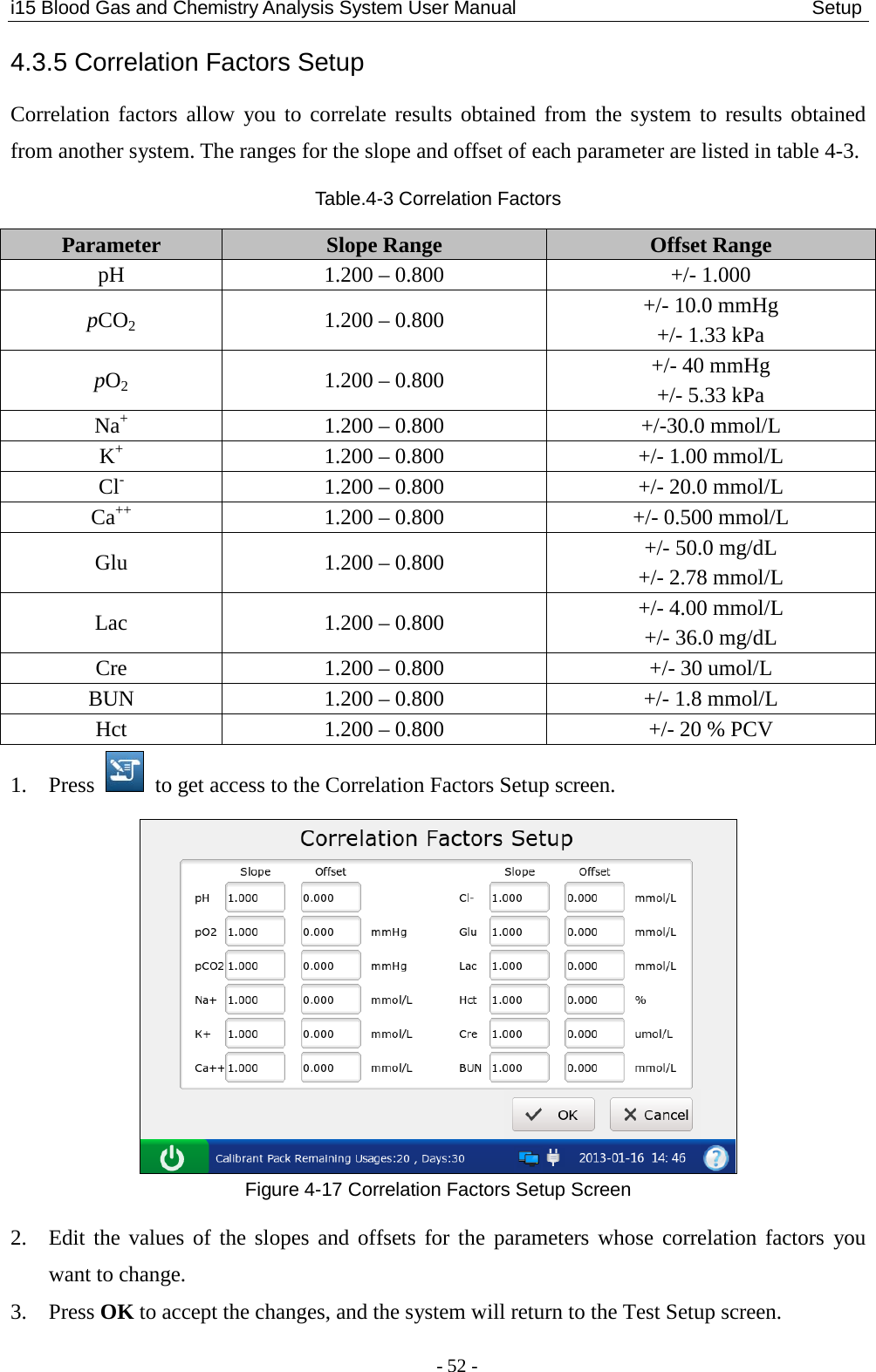 i15 Blood Gas and Chemistry Analysis System User Manual                               Setup - 52 - 4.3.5 Correlation Factors Setup Correlation factors allow you to correlate results obtained from the system to results obtained from another system. The ranges for the slope and offset of each parameter are listed in table 4-3. Table.4-3 Correlation Factors Parameter  Slope Range  Offset Range pH  1.200 – 0.800  +/- 1.000 pCO2  1.200 – 0.800  +/- 10.0 mmHg +/- 1.33 kPa pO2  1.200 – 0.800  +/- 40 mmHg +/- 5.33 kPa Na+  1.200 – 0.800  +/-30.0 mmol/L K+  1.200 – 0.800  +/- 1.00 mmol/L Cl-  1.200 – 0.800  +/- 20.0 mmol/L Ca++  1.200 – 0.800  +/- 0.500 mmol/L Glu  1.200 – 0.800  +/- 50.0 mg/dL +/- 2.78 mmol/L Lac  1.200 – 0.800  +/- 4.00 mmol/L +/- 36.0 mg/dL Cre  1.200 – 0.800  +/- 30 umol/L BUN  1.200 – 0.800  +/- 1.8 mmol/L Hct  1.200 – 0.800  +/- 20 % PCV 1. Press   to get access to the Correlation Factors Setup screen.  Figure 4-17 Correlation Factors Setup Screen 2. Edit the values of the slopes and offsets for the parameters whose correlation factors you want to change. 3. Press OK to accept the changes, and the system will return to the Test Setup screen. 