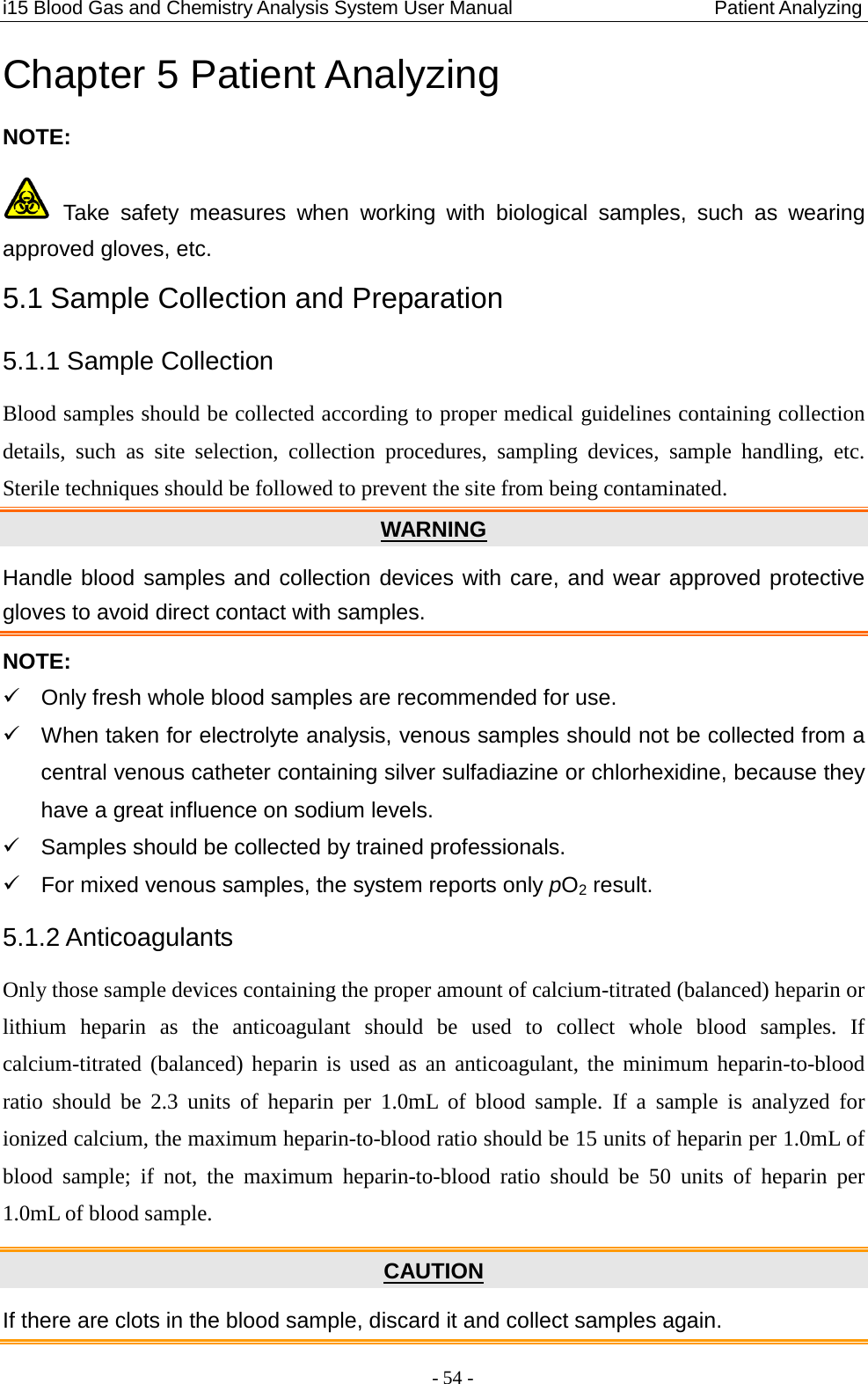 i15 Blood Gas and Chemistry Analysis System User Manual                            Patient Analyzing - 54 - Chapter 5 Patient Analyzing NOTE:  Take safety measures when working  with  biological samples, such as wearing approved gloves, etc. 5.1 Sample Collection and Preparation 5.1.1 Sample Collection Blood samples should be collected according to proper medical guidelines containing collection details, such as site selection, collection procedures, sampling devices, sample handling, etc. Sterile techniques should be followed to prevent the site from being contaminated. Handle blood samples and collection devices with care, and wear approved protective gloves to avoid direct contact with samples. WARNING NOTE:   Only fresh whole blood samples are recommended for use.   When taken for electrolyte analysis, venous samples should not be collected from a central venous catheter containing silver sulfadiazine or chlorhexidine, because they have a great influence on sodium levels.   Samples should be collected by trained professionals.  For mixed venous samples, the system reports only pO2 result. 5.1.2 Anticoagulants Only those sample devices containing the proper amount of calcium-titrated (balanced) heparin or lithium heparin as the anticoagulant should be used to collect whole blood samples.  If calcium-titrated (balanced) heparin is used as an anticoagulant, the minimum heparin-to-blood ratio should be 2.3 units of heparin per  1.0mL  of  blood  sample.  If  a  sample is analyzed for ionized calcium, the maximum heparin-to-blood ratio should be 15 units of heparin per 1.0mL of blood  sample; if not, the  maximum  heparin-to-blood ratio should  be  50  units  of heparin per 1.0mL of blood sample. If there are clots in the blood sample, discard it and collect samples again. CAUTION 