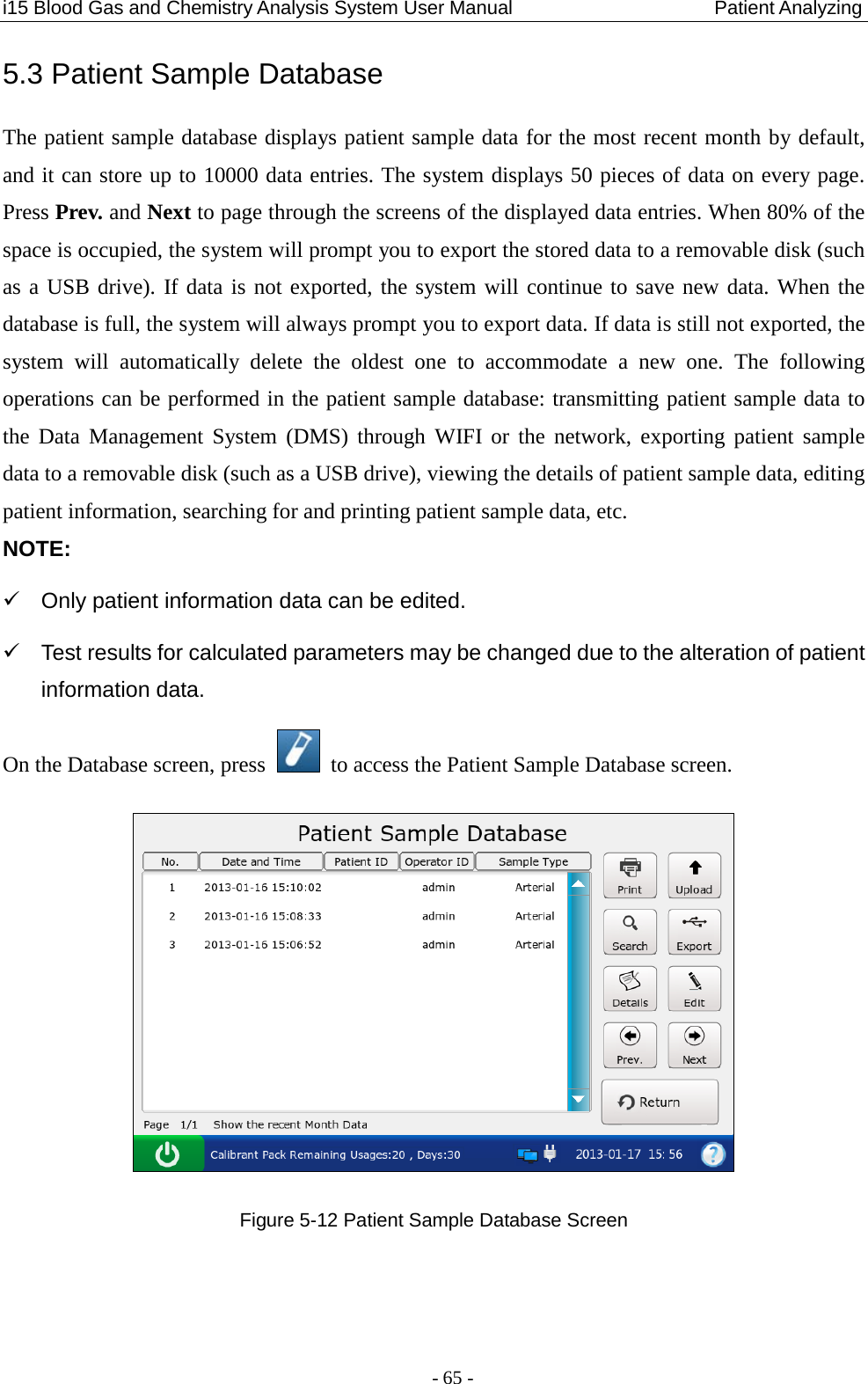 i15 Blood Gas and Chemistry Analysis System User Manual                            Patient Analyzing - 65 - 5.3 Patient Sample Database The patient sample database displays patient sample data for the most recent month by default, and it can store up to 10000 data entries. The system displays 50 pieces of data on every page. Press Prev. and Next to page through the screens of the displayed data entries. When 80% of the space is occupied, the system will prompt you to export the stored data to a removable disk (such as a USB drive). If data is not exported, the system will continue to save new data. When the database is full, the system will always prompt you to export data. If data is still not exported, the system will automatically delete the oldest one to accommodate a new one.  The following operations can be performed in the patient sample database: transmitting patient sample data to the  Data Management System (DMS)  through WIFI or the network, exporting  patient sample data to a removable disk (such as a USB drive), viewing the details of patient sample data, editing patient information, searching for and printing patient sample data, etc. NOTE:   Only patient information data can be edited.   Test results for calculated parameters may be changed due to the alteration of patient information data. On the Database screen, press   to access the Patient Sample Database screen.  Figure 5-12 Patient Sample Database Screen  