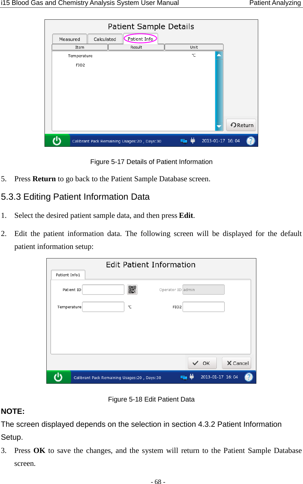 i15 Blood Gas and Chemistry Analysis System User Manual                            Patient Analyzing - 68 -  Figure 5-17 Details of Patient Information 5. Press Return to go back to the Patient Sample Database screen. 5.3.3 Editing Patient Information Data 1. Select the desired patient sample data, and then press Edit. 2. Edit the patient information data.  The  following screen will be  displayed for the default patient information setup:  Figure 5-18 Edit Patient Data NOTE: The screen displayed depends on the selection in section 4.3.2 Patient Information Setup. 3. Press OK to save the changes, and the system will return to the Patient Sample Database screen. 