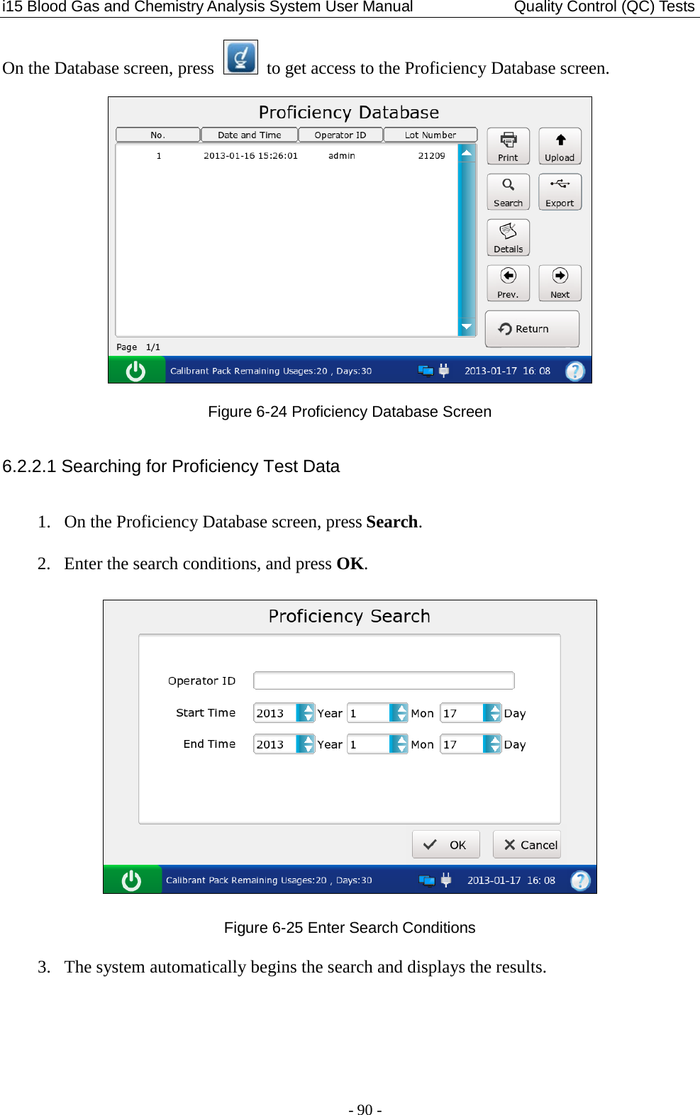 i15 Blood Gas and Chemistry Analysis System User Manual               Quality Control (QC) Tests - 90 - On the Database screen, press   to get access to the Proficiency Database screen.  Figure 6-24 Proficiency Database Screen 6.2.2.1 Searching for Proficiency Test Data 1. On the Proficiency Database screen, press Search. 2. Enter the search conditions, and press OK.  Figure 6-25 Enter Search Conditions 3. The system automatically begins the search and displays the results. 