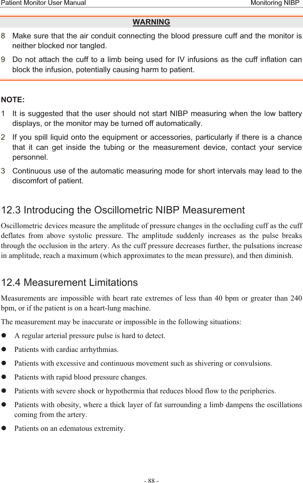 Patient Monitor User Manual                                                 Monitoring NIBP  - 88 - WARNING 8Make sure that the air conduit connecting the blood pressure cuff and the monitor is neither blocked nor tangled. 9Do not attach the cuff to a limb being used for IV infusions as the cuff inflation can block the infusion, potentially causing harm to patient. NOTE:1It is suggested that the user should not start NIBP measuring when the low battery displays, or the monitor may be turned off automatically. 2If you spill liquid onto the equipment or accessories, particularly if there is a chance that it can get inside the tubing or the measurement device, contact your service personnel. 3Continuous use of the automatic measuring mode for short intervals may lead to the discomfort of patient. 12.3 Introducing the Oscillometric NIBP Measurement Oscillometric devices measure the amplitude of pressure changes in the occluding cuff as the cuff deflates from above systolic pressure. The amplitude suddenly increases as the pulse breaks through the occlusion in the artery. As the cuff pressure decreases further, the pulsations increase in amplitude, reach a maximum (which approximates to the mean pressure), and then diminish. 12.4 Measurement Limitations Measurements are impossible with heart rate extremes of less than 40 bpm or greater than 240 bpm, or if the patient is on a heart-lung machine. The measurement may be inaccurate or impossible in the following situations: zA regular arterial pressure pulse is hard to detect. zPatients with cardiac arrhythmias. zPatients with excessive and continuous movement such as shivering or convulsions. zPatients with rapid blood pressure changes. zPatients with severe shock or hypothermia that reduces blood flow to the peripheries. zPatients with obesity, where a thick layer of fat surrounding a limb dampens the oscillations coming from the artery. zPatients on an edematous extremity. 