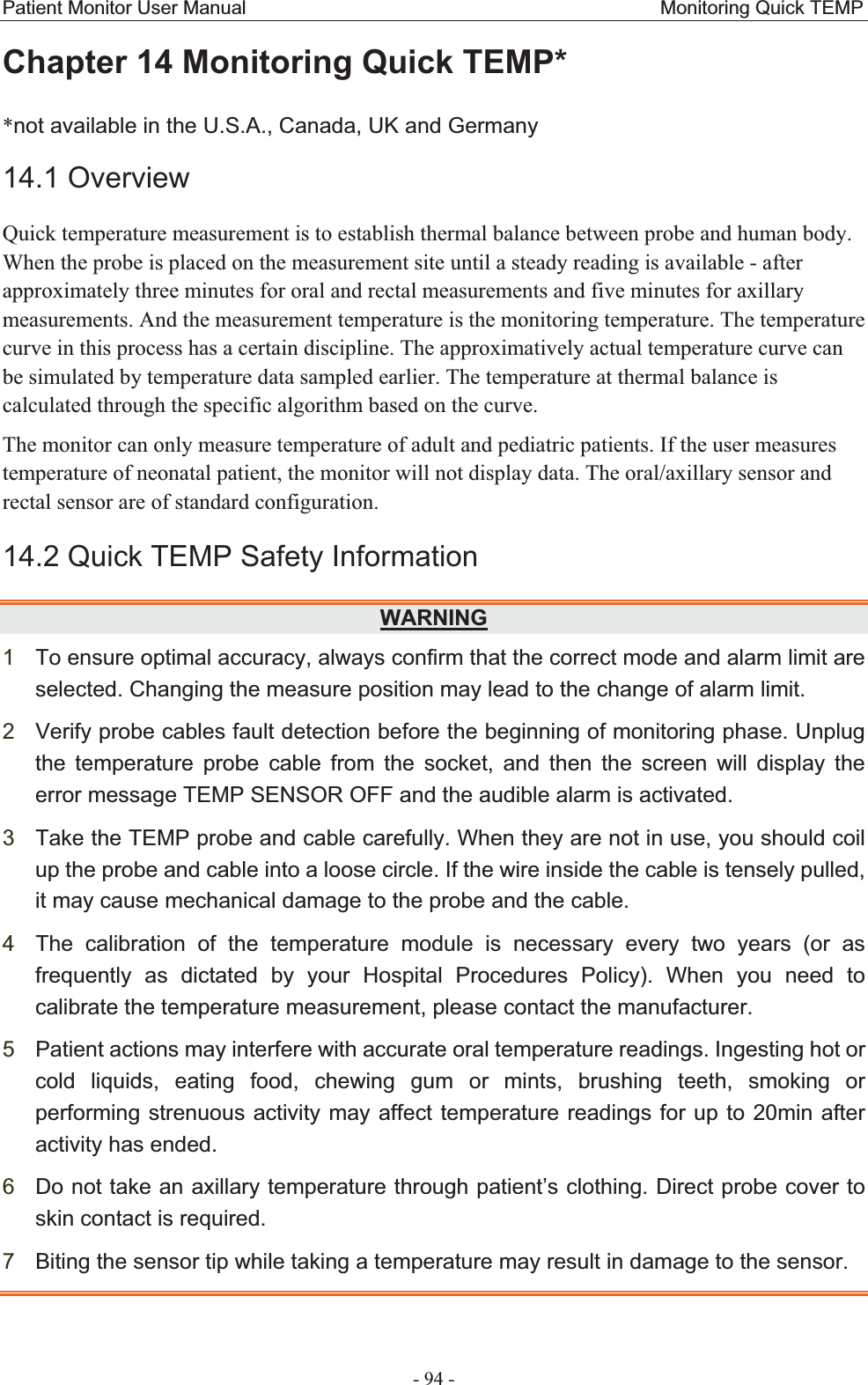 Patient Monitor User Manual                                           Monitoring Quick TEMP  - 94 - Chapter 14 Monitoring Quick TEMP* *not available in the U.S.A., Canada, UK and Germany 14.1 OverviewQuick temperature measurement is to establish thermal balance between probe and human body. When the probe is placed on the measurement site until a steady reading is available - after approximately three minutes for oral and rectal measurements and five minutes for axillary measurements. And the measurement temperature is the monitoring temperature. The temperature curve in this process has a certain discipline. The approximatively actual temperature curve can be simulated by temperature data sampled earlier. The temperature at thermal balance is calculated through the specific algorithm based on the curve.   The monitor can only measure temperature of adult and pediatric patients. If the user measures temperature of neonatal patient, the monitor will not display data. The oral/axillary sensor and rectal sensor are of standard configuration. 14.2 Quick TEMP Safety Information WARNING1To ensure optimal accuracy, always confirm that the correct mode and alarm limit are selected. Changing the measure position may lead to the change of alarm limit.   2Verify probe cables fault detection before the beginning of monitoring phase. Unplug the temperature probe cable from the socket, and then the screen will display the error message TEMP SENSOR OFF and the audible alarm is activated. 3Take the TEMP probe and cable carefully. When they are not in use, you should coil up the probe and cable into a loose circle. If the wire inside the cable is tensely pulled, it may cause mechanical damage to the probe and the cable. 4The calibration of the temperature module is necessary every two years (or as frequently as dictated by your Hospital Procedures Policy). When you need to calibrate the temperature measurement, please contact the manufacturer. 5Patient actions may interfere with accurate oral temperature readings. Ingesting hot or cold liquids, eating food, chewing gum or mints, brushing teeth, smoking or performing strenuous activity may affect temperature readings for up to 20min after activity has ended. 6Do not take an axillary temperature through patient’s clothing. Direct probe cover to skin contact is required. 7Biting the sensor tip while taking a temperature may result in damage to the sensor.   