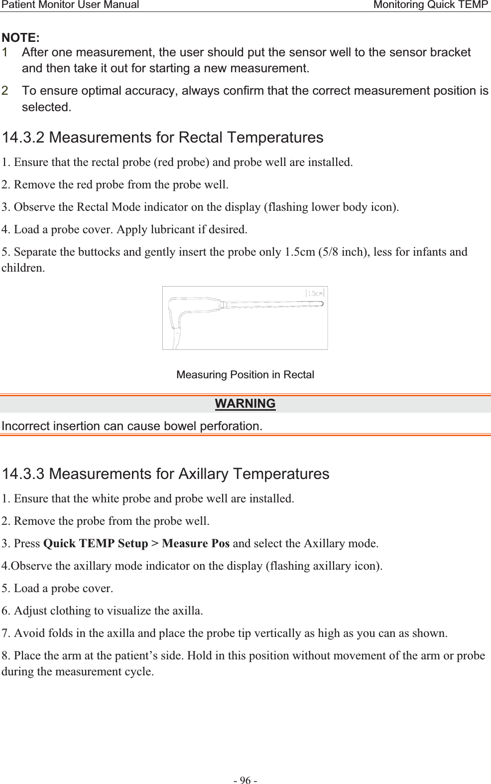 Patient Monitor User Manual                                           Monitoring Quick TEMP  - 96 - NOTE:1After one measurement, the user should put the sensor well to the sensor bracket and then take it out for starting a new measurement.   2To ensure optimal accuracy, always confirm that the correct measurement position is selected.14.3.2 Measurements for Rectal Temperatures1. Ensure that the rectal probe (red probe) and probe well are installed. 2. Remove the red probe from the probe well. 3. Observe the Rectal Mode indicator on the display (flashing lower body icon). 4. Load a probe cover. Apply lubricant if desired. 5. Separate the buttocks and gently insert the probe only 1.5cm (5/8 inch), less for infants and children.  Measuring Position in Rectal WARNINGIncorrect insertion can cause bowel perforation.   14.3.3 Measurements for Axillary Temperatures1. Ensure that the white probe and probe well are installed. 2. Remove the probe from the probe well. 3. Press Quick TEMP Setup &gt; Measure Pos and select the Axillary mode. 4.Observe the axillary mode indicator on the display (flashing axillary icon). 5. Load a probe cover.   6. Adjust clothing to visualize the axilla. 7. Avoid folds in the axilla and place the probe tip vertically as high as you can as shown. 8. Place the arm at the patient’s side. Hold in this position without movement of the arm or probe during the measurement cycle. 