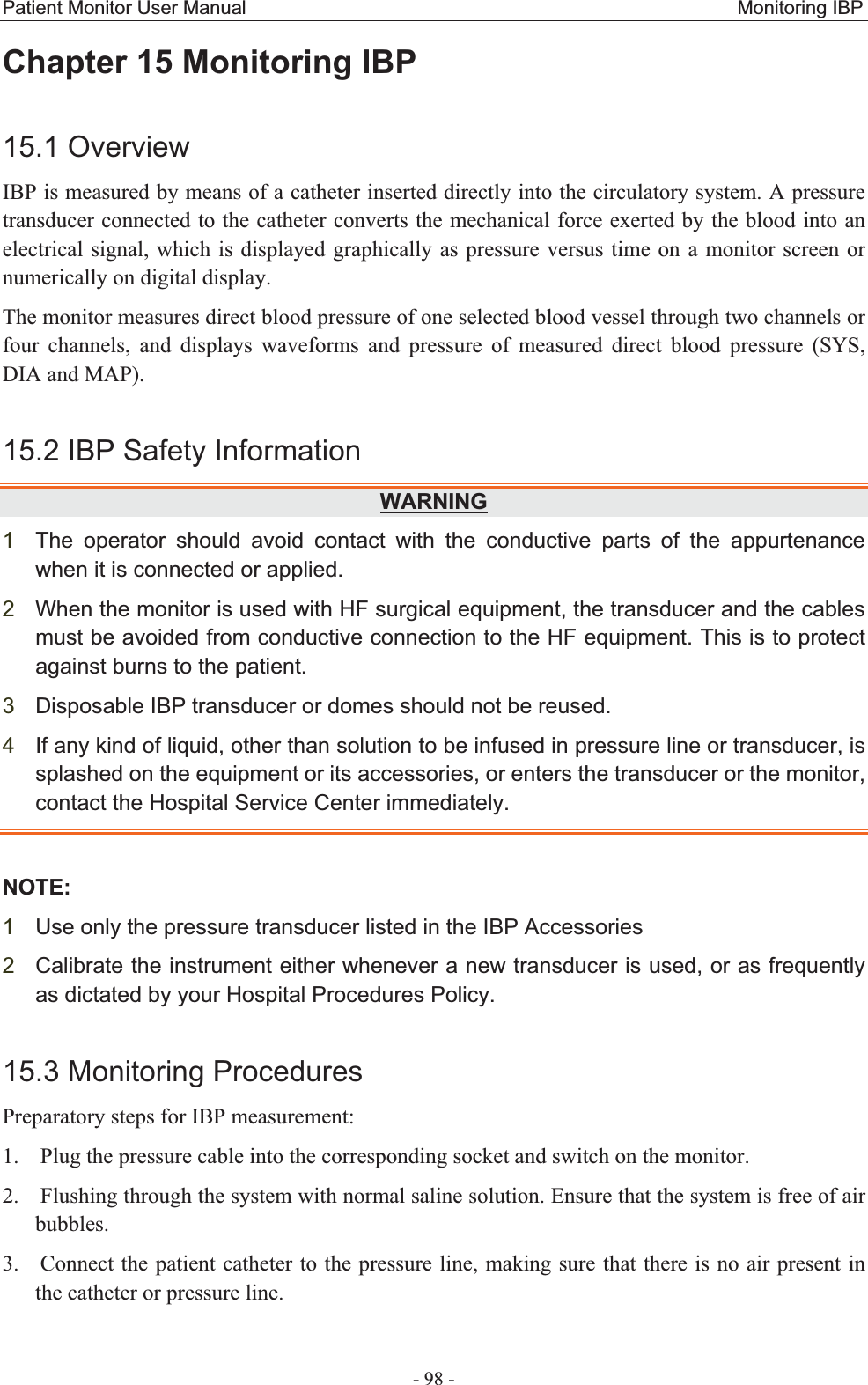 Patient Monitor User Manual                                                   Monitoring IBP  - 98 - Chapter 15 Monitoring IBP15.1 OverviewIBP is measured by means of a catheter inserted directly into the circulatory system. A pressure transducer connected to the catheter converts the mechanical force exerted by the blood into an electrical signal, which is displayed graphically as pressure versus time on a monitor screen or numerically on digital display. The monitor measures direct blood pressure of one selected blood vessel through two channels or four channels, and displays waveforms and pressure of measured direct blood pressure (SYS, DIA and MAP).   15.2 IBP Safety InformationWARNING1The operator should avoid contact with the conductive parts of the appurtenance when it is connected or applied. 2When the monitor is used with HF surgical equipment, the transducer and the cables must be avoided from conductive connection to the HF equipment. This is to protect against burns to the patient.3Disposable IBP transducer or domes should not be reused. 4If any kind of liquid, other than solution to be infused in pressure line or transducer, is splashed on the equipment or its accessories, or enters the transducer or the monitor, contact the Hospital Service Center immediately. NOTE:1Use only the pressure transducer listed in the IBP Accessories 2Calibrate the instrument either whenever a new transducer is used, or as frequently as dictated by your Hospital Procedures Policy.15.3 Monitoring ProceduresPreparatory steps for IBP measurement: 1. Plug the pressure cable into the corresponding socket and switch on the monitor. 2. Flushing through the system with normal saline solution. Ensure that the system is free of air bubbles. 3. Connect the patient catheter to the pressure line, making sure that there is no air present in the catheter or pressure line. 