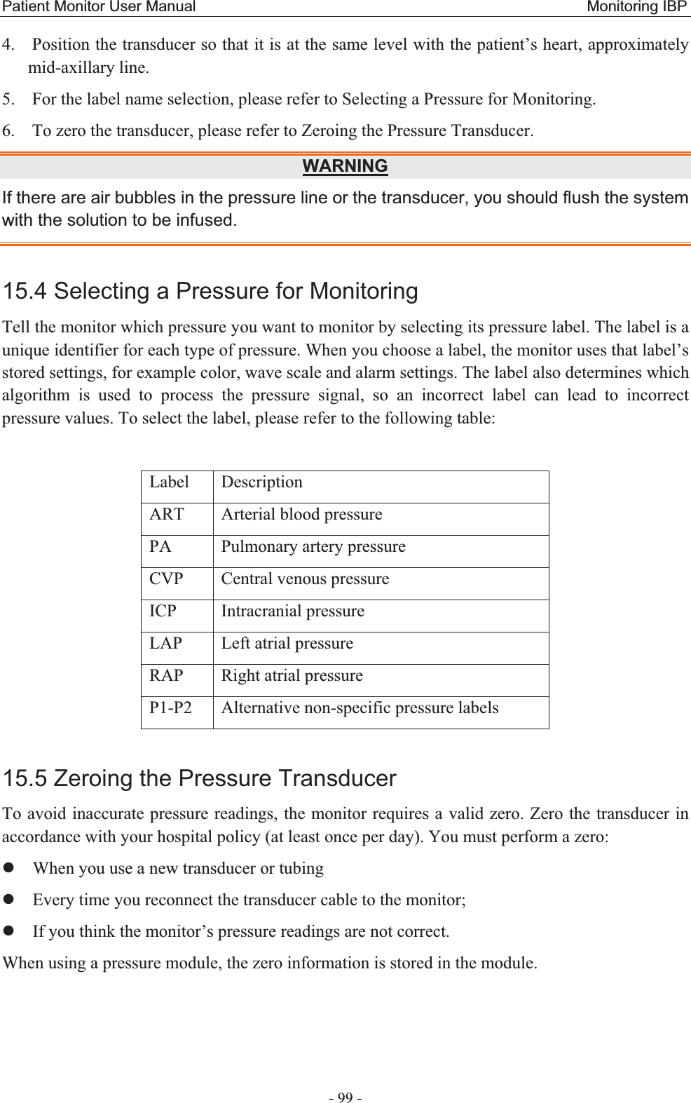 Patient Monitor User Manual                                                   Monitoring IBP  - 99 - 4. Position the transducer so that it is at the same level with the patient’s heart, approximately mid-axillary line. 5. For the label name selection, please refer to Selecting a Pressure for Monitoring. 6. To zero the transducer, please refer to Zeroing the Pressure Transducer. WARNINGIf there are air bubbles in the pressure line or the transducer, you should flush the system with the solution to be infused. 15.4 Selecting a Pressure for Monitoring Tell the monitor which pressure you want to monitor by selecting its pressure label. The label is a unique identifier for each type of pressure. When you choose a label, the monitor uses that label’s stored settings, for example color, wave scale and alarm settings. The label also determines which algorithm is used to process the pressure signal, so an incorrect label can lead to incorrect pressure values. To select the label, please refer to the following table:  Label Description ART  Arterial blood pressure   PA  Pulmonary artery pressure CVP  Central venous pressure ICP Intracranial pressure LAP  Left atrial pressure RAP Right atrial pressure P1-P2  Alternative non-specific pressure labels 15.5 Zeroing the Pressure TransducerTo avoid inaccurate pressure readings, the monitor requires a valid zero. Zero the transducer in accordance with your hospital policy (at least once per day). You must perform a zero: zWhen you use a new transducer or tubing zEvery time you reconnect the transducer cable to the monitor; zIf you think the monitor’s pressure readings are not correct.   When using a pressure module, the zero information is stored in the module.   