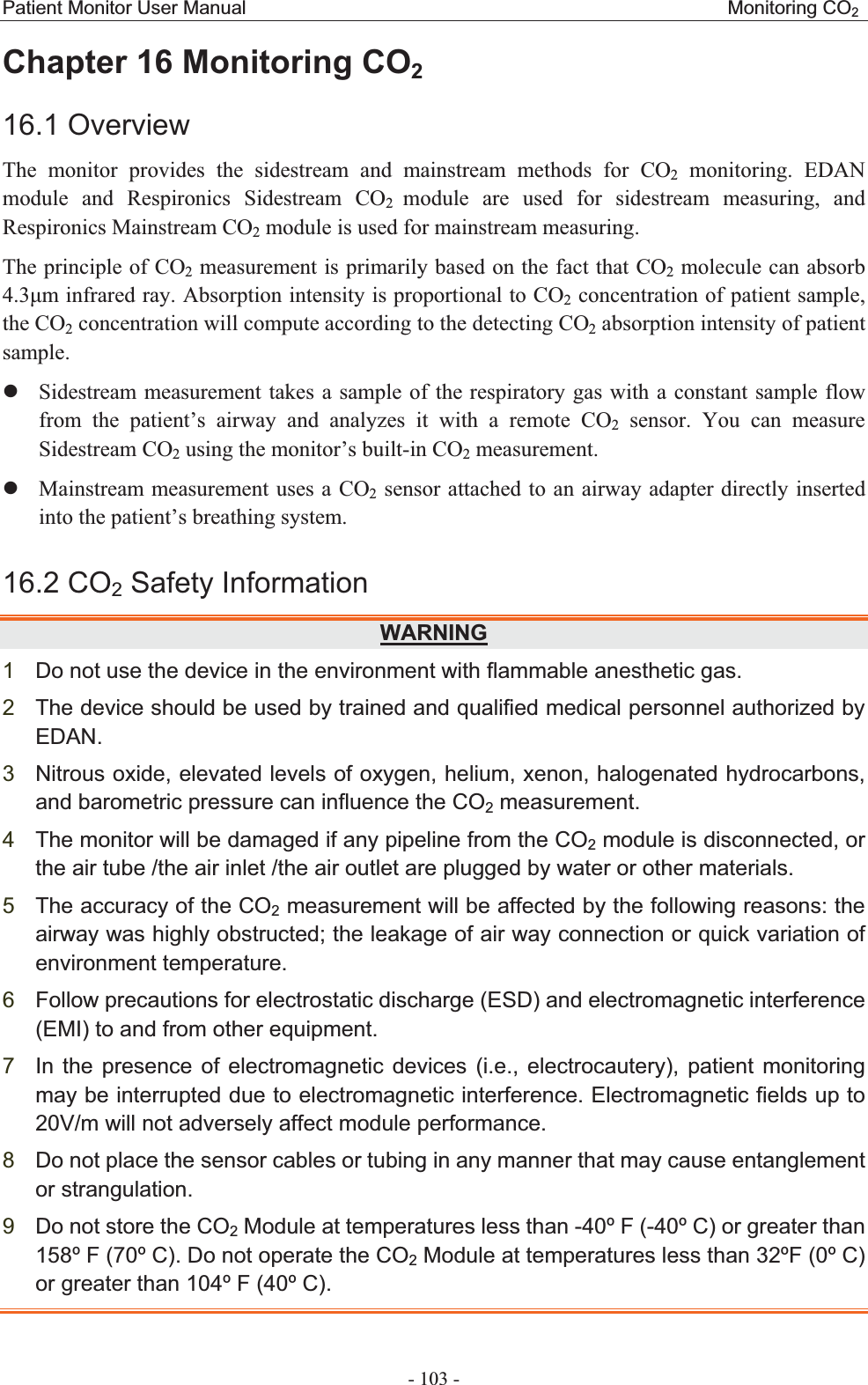 Patient Monitor User Manual                                                  Monitoring CO2 - 103 - Chapter 16 Monitoring CO216.1 Overview The monitor provides the sidestream and mainstream methods for CO2 monitoring. EDAN module and Respironics Sidestream CO2  module are used for sidestream measuring, and Respironics Mainstream CO2 module is used for mainstream measuring.   The principle of CO2 measurement is primarily based on the fact that CO2 molecule can absorb 4.3m infrared ray. Absorption intensity is proportional to CO2 concentration of patient sample, the CO2 concentration will compute according to the detecting CO2 absorption intensity of patient sample. zSidestream measurement takes a sample of the respiratory gas with a constant sample flow from the patient’s airway and analyzes it with a remote CO2 sensor. You can measure Sidestream CO2 using the monitor’s built-in CO2 measurement. zMainstream measurement uses a CO2 sensor attached to an airway adapter directly inserted into the patient’s breathing system.   16.2 CO2 Safety InformationWARNING1Do not use the device in the environment with flammable anesthetic gas. 2The device should be used by trained and qualified medical personnel authorized by EDAN.3Nitrous oxide, elevated levels of oxygen, helium, xenon, halogenated hydrocarbons, and barometric pressure can influence the CO2 measurement.   4The monitor will be damaged if any pipeline from the CO2 module is disconnected, or the air tube /the air inlet /the air outlet are plugged by water or other materials.   5The accuracy of the CO2 measurement will be affected by the following reasons: the airway was highly obstructed; the leakage of air way connection or quick variation of environment temperature. 6Follow precautions for electrostatic discharge (ESD) and electromagnetic interference (EMI) to and from other equipment. 7In the presence of electromagnetic devices (i.e., electrocautery), patient monitoring may be interrupted due to electromagnetic interference. Electromagnetic fields up to 20V/m will not adversely affect module performance. 8Do not place the sensor cables or tubing in any manner that may cause entanglement or strangulation. 9Do not store the CO2 Module at temperatures less than -40º F (-40º C) or greater than 158º F (70º C). Do not operate the CO2 Module at temperatures less than 32ºF (0º C) or greater than 104º F (40º C). 