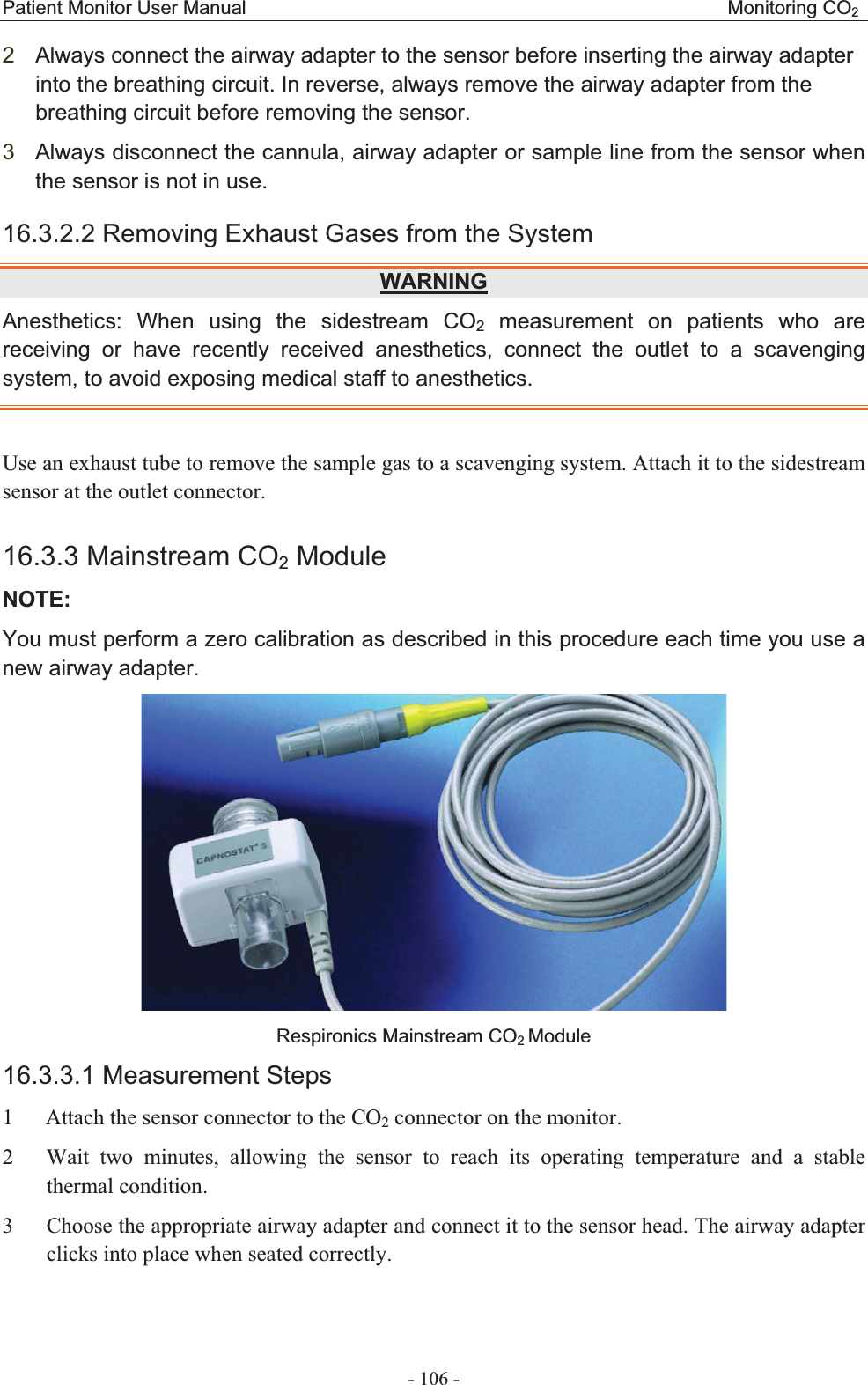 Patient Monitor User Manual                                                  Monitoring CO2 - 106 - 2Always connect the airway adapter to the sensor before inserting the airway adapter into the breathing circuit. In reverse, always remove the airway adapter from the breathing circuit before removing the sensor. 3Always disconnect the cannula, airway adapter or sample line from the sensor when the sensor is not in use. 16.3.2.2 Removing Exhaust Gases from the System WARNINGAnesthetics: When using the sidestream CO2 measurement on patients who are receiving or have recently received anesthetics, connect the outlet to a scavenging system, to avoid exposing medical staff to anesthetics. Use an exhaust tube to remove the sample gas to a scavenging system. Attach it to the sidestream sensor at the outlet connector. 16.3.3 Mainstream CO2 ModuleNOTE:You must perform a zero calibration as described in this procedure each time you use a new airway adapter.  Respironics Mainstream CO2Module 16.3.3.1 Measurement Steps1    Attach the sensor connector to the CO2 connector on the monitor. 2   Wait two minutes, allowing the sensor to reach its operating temperature and a stable thermal condition. 3    Choose the appropriate airway adapter and connect it to the sensor head. The airway adapter clicks into place when seated correctly. 